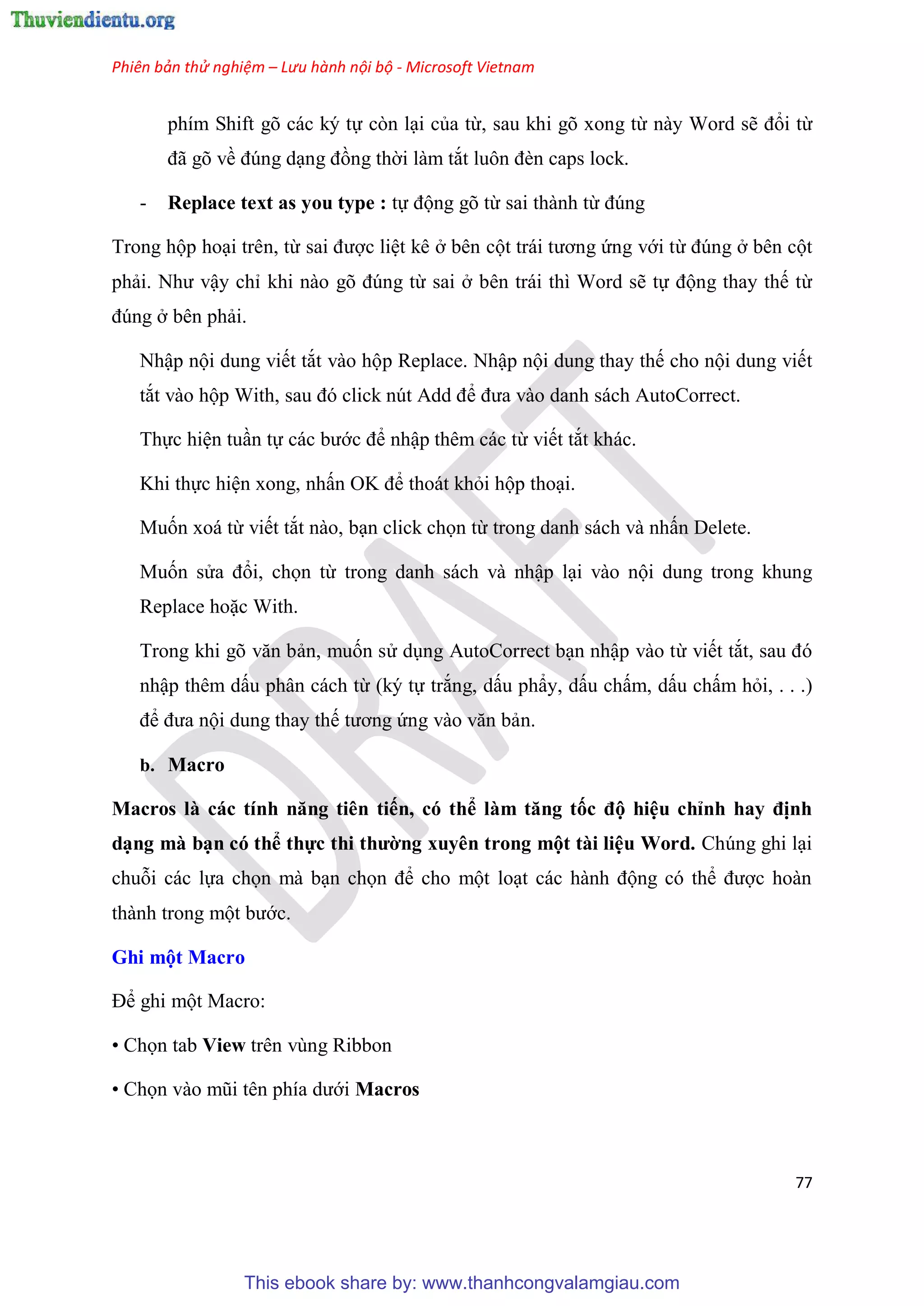 Phiên bản thử nghiệm – Lưu hành nội bộ - Microsoft Vietnam
77
phím Shift gõ các ký tự còn l i của từ, sau khi gõ xong từ này Word sẽ đổi từ
đã g về đ ng d ng đồng thời làm tắt luôn đèn caps lock.
- Replace text as you type : tự động gõ từ sai thành từ đ ng
Trong hộp ho i trên, từ sai được li t kê ở bên cột trái tương ứng với từ đ ng ở bên cột
phải. Như vậy ch khi nào g đ ng từ sai ở bên trái thì Word sẽ tự động thay thế từ
đ ng ở bên phải.
Nhập nội dung viết tắt vào hộp Replace. Nhập nội dung thay thế cho nội dung viết
tắt vào hộp With, sau đ click n t Add để đưa vào danh sách AutoCorrect.
Thực hi n tu n tự các bước để nhập thêm các từ viết tắt khác.
Khi thực hi n xong, nhấn OK để thoát khỏi hộp tho i.
Muốn xoá từ viết tắt nào, b n click chọn từ trong danh sách và nhấn Delete.
Muốn s a đổi, chọn từ trong danh sách và nhập l i vào nội dung trong khung
Replace hoặc With.
Trong khi g văn bản, muốn s d ng AutoCorrect b n nhập vào từ viết tắt, sau đ
nhập thêm dấu phân cách từ (ký tự trắng, dấu ph y, dấu chấm, dấu chấm hỏi, . . .)
để đưa nội dung thay thế tương ứng vào văn bản.
b. Macro
Macros à các tính năng ti n tiến, có thể àm tăng tốc độ hi u ch nh hay định
d ng mà b n có thể thực thi thường xuy n trong một tài i u Word. Ch ng ghi l i
chuỗi các lựa chọn mà b n chọn để cho một lo t các hành động c thể được hoàn
thành trong một bước.
Ghi một Macro
Để ghi một Macro:
• Chọn tab View trên vùng Ribbon
• Chọn vào m i t n phía dưới Macros
This ebook share by: www.thanhcongvalamgiau.com
 