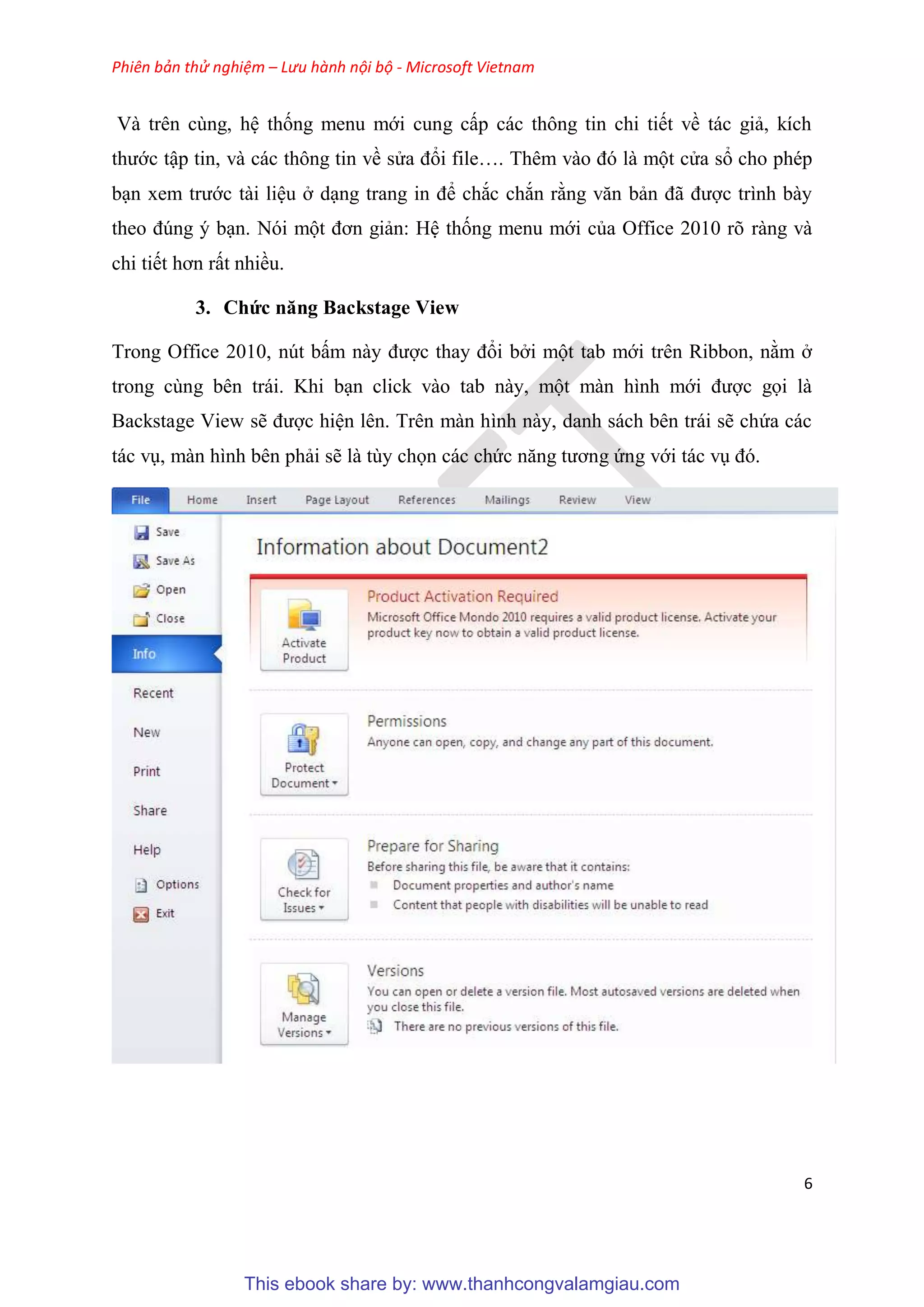 Phiên bản thử nghiệm – Lưu hành nội bộ - Microsoft Vietnam
6
Và tr n c ng, h thống menu mới cung cấp các thông tin chi tiết về tác giả, kích
thước tập tin, và các thông tin về s a đổi file . Th m vào đ là một c a sổ cho ph p
b n xem trước tài li u ở d ng trang in để chắc chắn rằng văn bản đã được trình bày
theo đ ng b n. N i một đơn giản: H thống menu mới của Office 2010 r ràng và
chi tiết hơn rất nhiều.
3. Chức năng Backstage View
Trong Office 2010, n t bấm này được thay đổi bởi một tab mới tr n Ribbon, nằm ở
trong c ng b n trái. Khi b n click vào tab này, một màn hình mới được gọi là
Backstage View sẽ được hi n l n. Tr n màn hình này, danh sách b n trái sẽ chứa các
tác v , màn hình b n phải sẽ là t y chọn các chức năng tương ứng với tác v đ .
This ebook share by: www.thanhcongvalamgiau.com
 