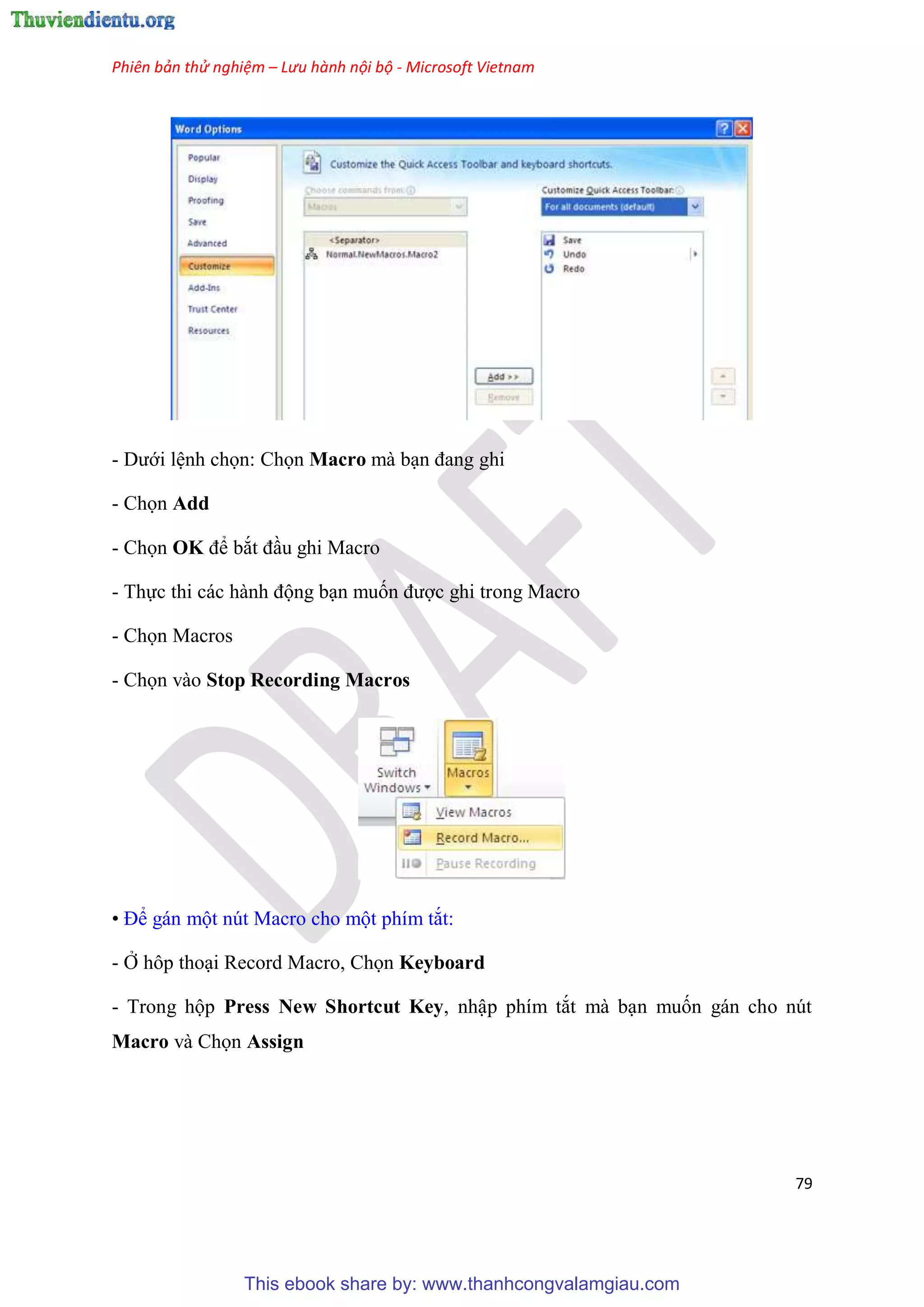 Phiên bản thử nghiệm – Lưu hành nội bộ - Microsoft Vietnam
79
- Dưới l nh chọn: Chọn Macro mà b n đang ghi
- Chọn Add
- Chọn OK để bắt đ u ghi Macro
- Thực thi các hành động b n muốn được ghi trong Macro
- Chọn Macros
- Chọn vào Stop Recording Macros
• Để gán một n t Macro cho một phím tắt:
- Ở hôp tho i Record Macro, Chọn Keyboard
- Trong hộp Press New Shortcut Key, nhập phím tắt mà b n muốn gán cho n t
Macro và Chọn Assign
This ebook share by: www.thanhcongvalamgiau.com
 
