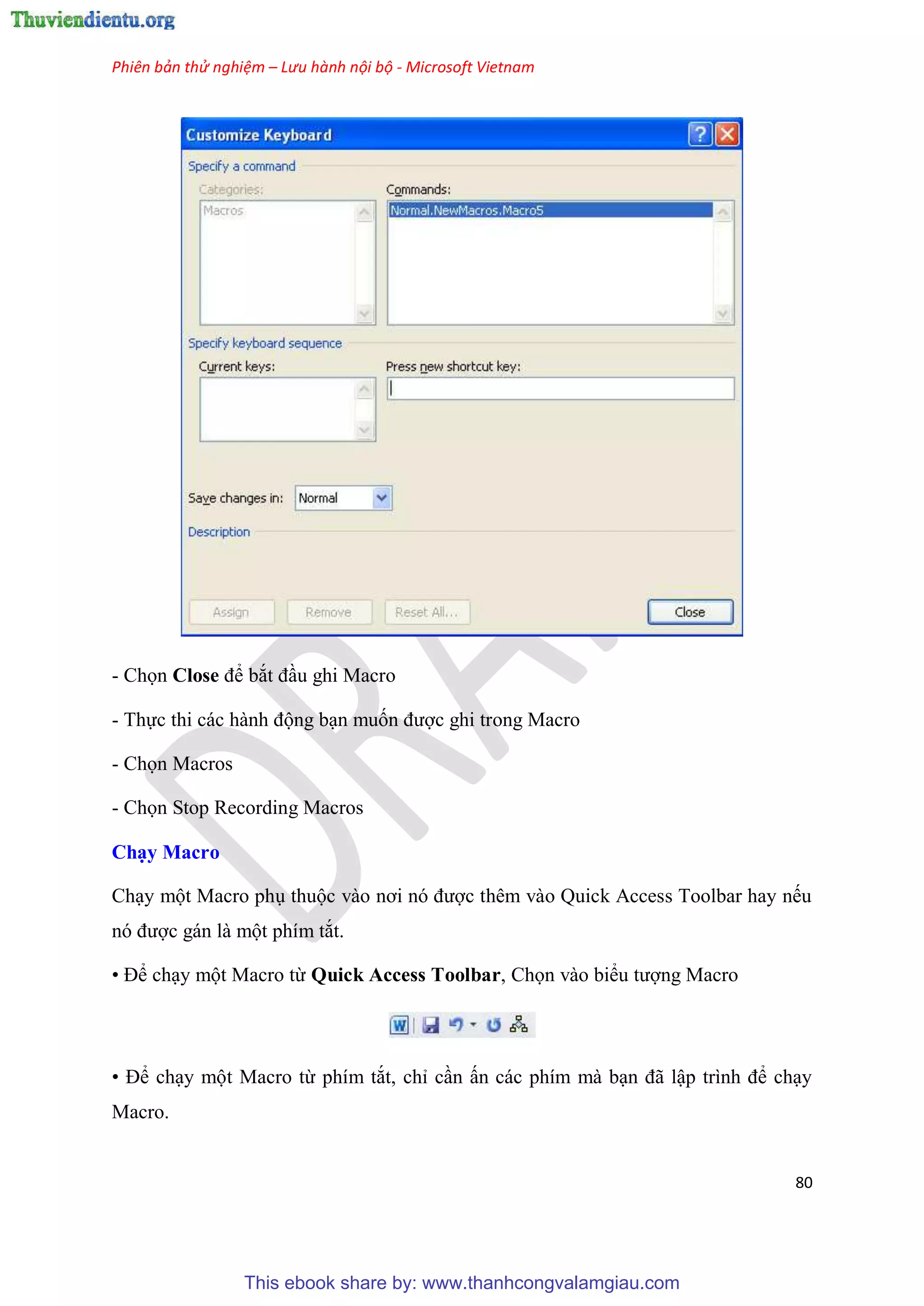 Phiên bản thử nghiệm – Lưu hành nội bộ - Microsoft Vietnam
80
- Chọn Close để bắt đ u ghi Macro
- Thực thi các hành động b n muốn được ghi trong Macro
- Chọn Macros
- Chọn Stop Recording Macros
Ch y Macro
Ch y một Macro ph thuộc vào nơi n được th m vào Quick Access Toolbar hay nếu
n được gán là một phím tắt.
• Để ch y một Macro từ Quick Access Toolbar, Chọn vào biểu tượng Macro
• Để ch y một Macro từ phím tắt, ch c n ấn các phím mà b n đã lập trình để ch y
Macro.
This ebook share by: www.thanhcongvalamgiau.com
 