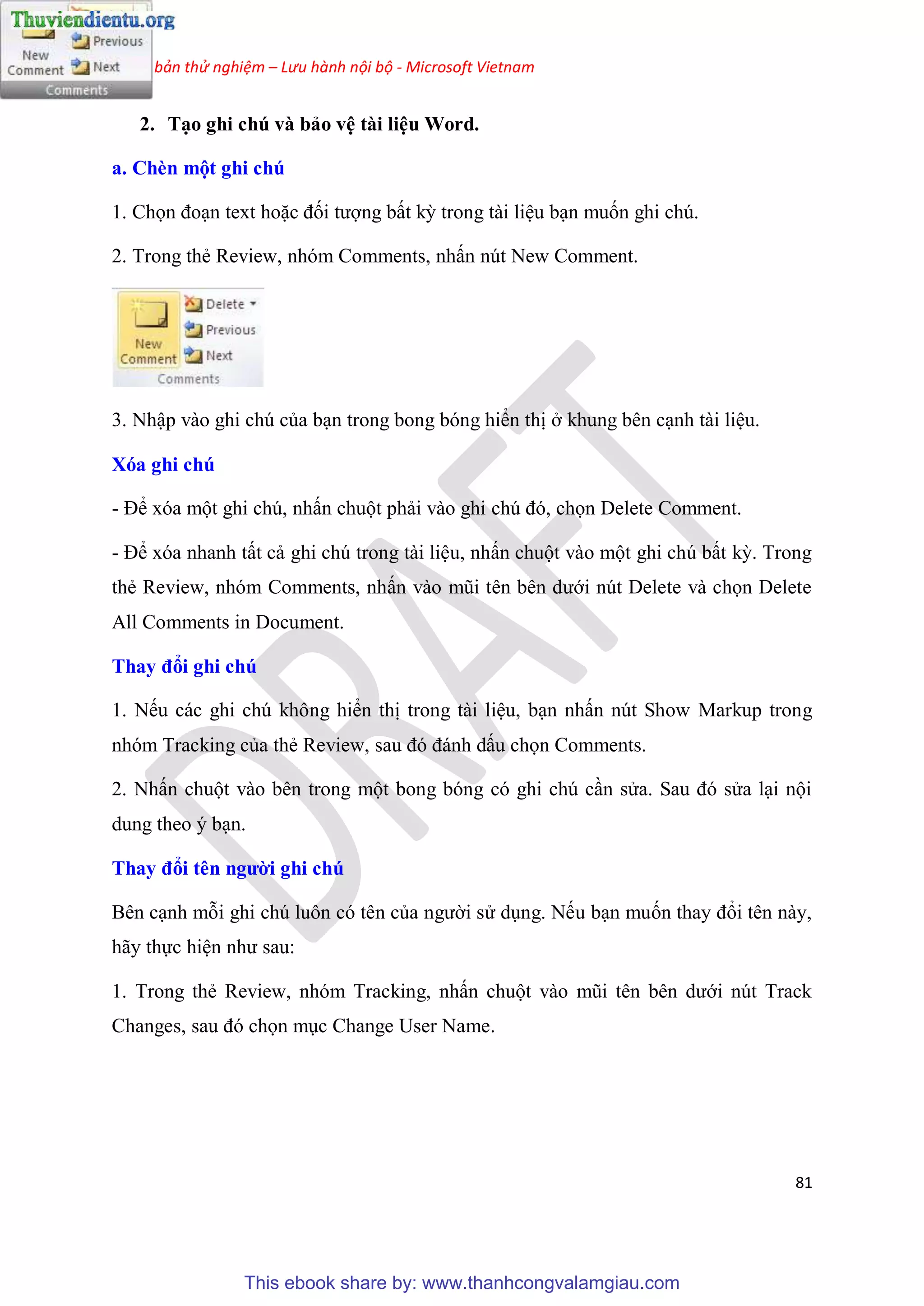 Phiên bản thử nghiệm – Lưu hành nội bộ - Microsoft Vietnam
81
2. T o ghi chú và bảo v tài li u Word.
a. Chèn một ghi chú
1. Chọn đo n text hoặc đối tượng bất kỳ trong tài li u b n muốn ghi ch .
2. Trong thẻ Review, nh m Comments, nhấn n t New Comment.
3. Nhập vào ghi ch của b n trong bong b ng hiển thị ở khung b n c nh tài li u.
Xóa ghi chú
- Để x a một ghi ch , nhấn chuột phải vào ghi ch đ , chọn Delete Comment.
- Để x a nhanh tất cả ghi ch trong tài li u, nhấn chuột vào một ghi ch bất kỳ. Trong
thẻ Review, nh m Comments, nhấn vào m i t n b n dưới n t Delete và chọn Delete
All Comments in Document.
Thay đổi ghi chú
1. Nếu các ghi ch không hiển thị trong tài li u, b n nhấn n t Show Markup trong
nh m Tracking của thẻ Review, sau đ đánh dấu chọn Comments.
2. Nhấn chuột vào b n trong một bong b ng c ghi ch c n s a. Sau đ s a l i nội
dung theo b n.
Thay đổi t n người ghi chú
B n c nh mỗi ghi ch luôn c t n của người s d ng. Nếu b n muốn thay đổi t n này,
hãy thực hi n như sau:
1. Trong thẻ Review, nh m Tracking, nhấn chuột vào m i t n b n dưới n t Track
Changes, sau đ chọn m c Change User Name.
This ebook share by: www.thanhcongvalamgiau.com
 