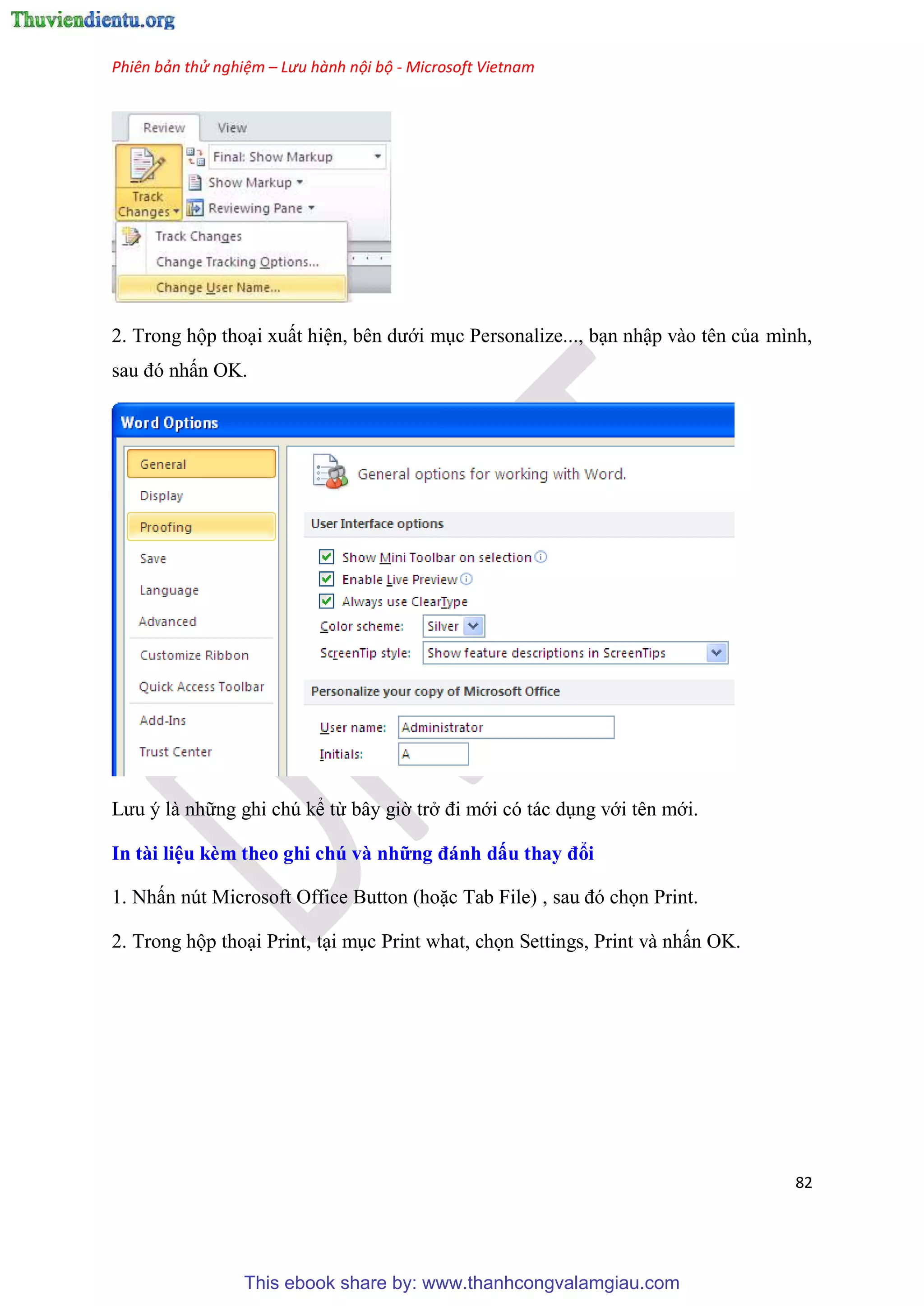 Phiên bản thử nghiệm – Lưu hành nội bộ - Microsoft Vietnam
82
2. Trong hộp tho i xuất hi n, b n dưới m c Personalize..., b n nhập vào t n của mình,
sau đ nhấn OK.
Lưu là những ghi ch kể từ b y giờ trở đi mới c tác d ng với t n mới.
In tài i u kèm theo ghi chú và những đánh dấu thay đổi
1. Nhấn n t Microsoft Office Button (hoặc Tab File) , sau đ chọn Print.
2. Trong hộp tho i Print, t i m c Print what, chọn Settings, Print và nhấn OK.
This ebook share by: www.thanhcongvalamgiau.com
 