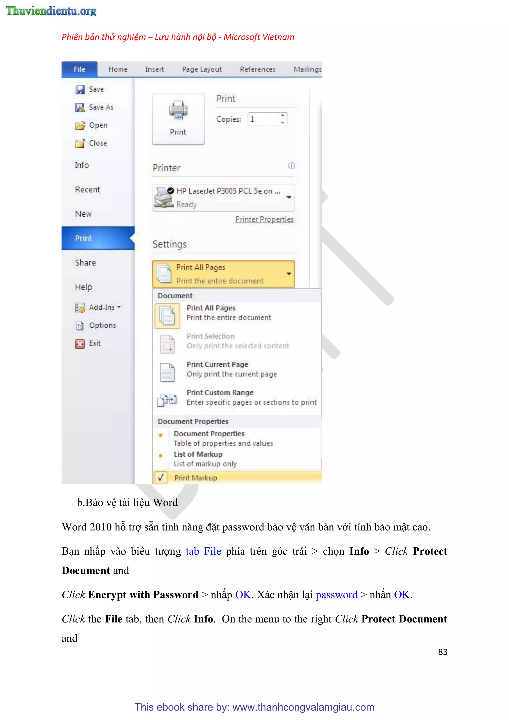 Phiên bản thử nghiệm – Lưu hành nội bộ - Microsoft Vietnam
83
b.Bảo v tài li u Word
Word 2010 hỗ trợ sẵn tính năng đặt password bảo v văn bản với tính bảo mật cao.
B n nhấp vào biểu tượng tab File phía tr n g c trái > chọn Info > Click Protect
Document and
Click Encrypt with Password > nhấp OK. Xác nhận l i password > nhấn OK.
Click the File tab, then Click Info. On the menu to the right Click Protect Document
and
This ebook share by: www.thanhcongvalamgiau.com
 