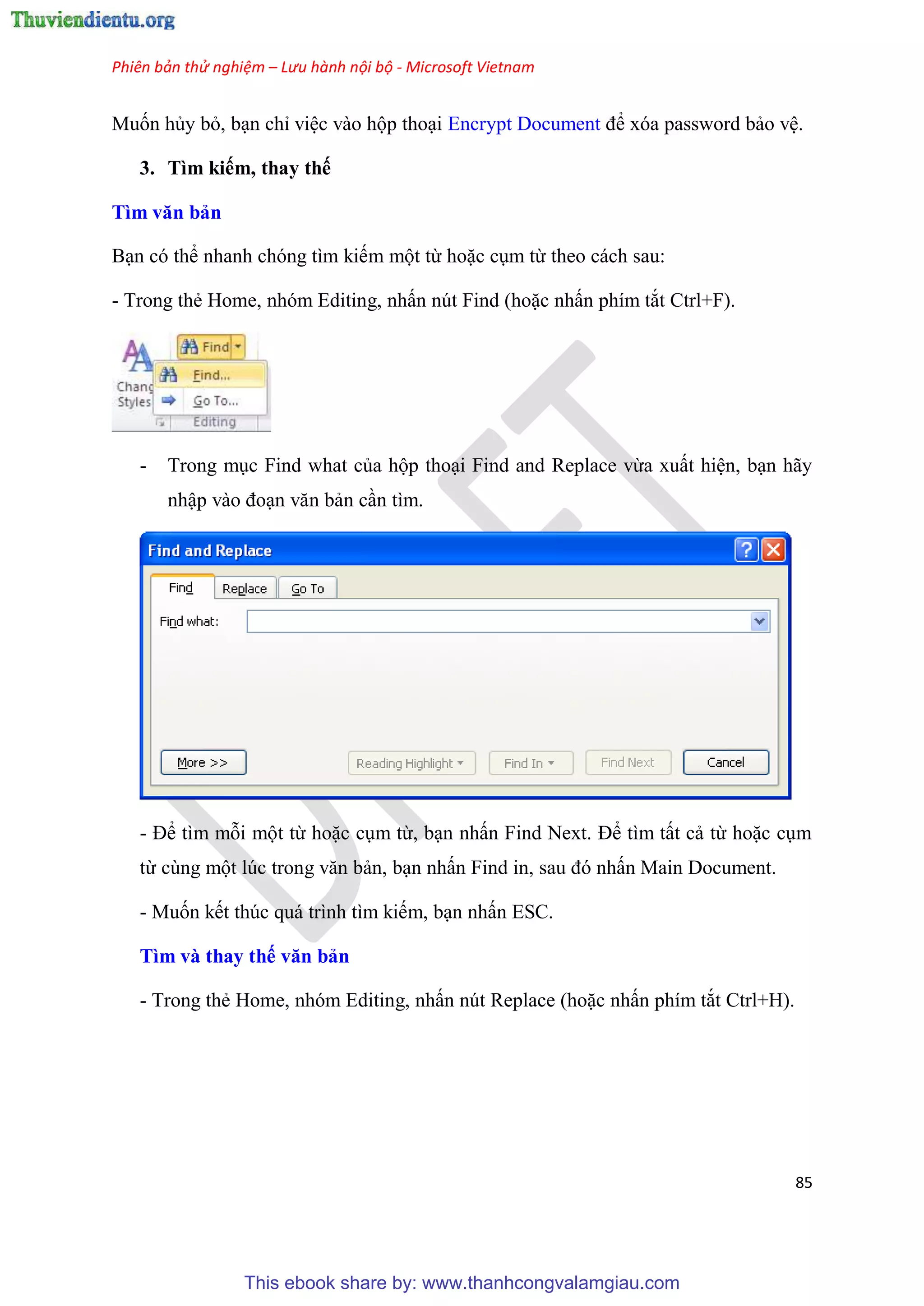 Phiên bản thử nghiệm – Lưu hành nội bộ - Microsoft Vietnam
85
Muốn hủy bỏ, b n ch vi c vào hộp tho i Encrypt Document để x a password bảo v .
3. Tìm kiếm, thay thế
Tìm văn bản
B n c thể nhanh ch ng tìm kiếm một từ hoặc c m từ theo cách sau:
- Trong thẻ Home, nh m Editing, nhấn n t Find (hoặc nhấn phím tắt Ctrl+F).
- Trong m c Find what của hộp tho i Find and Replace vừa xuất hi n, b n hãy
nhập vào đo n văn bản c n tìm.
- Để tìm mỗi một từ hoặc c m từ, b n nhấn Find Next. Để tìm tất cả từ hoặc c m
từ c ng một l c trong văn bản, b n nhấn Find in, sau đ nhấn Main Document.
- Muốn kết th c quá trình tìm kiếm, b n nhấn ESC.
Tìm và thay thế văn bản
- Trong thẻ Home, nh m Editing, nhấn n t Replace (hoặc nhấn phím tắt Ctrl+H).
This ebook share by: www.thanhcongvalamgiau.com
 
