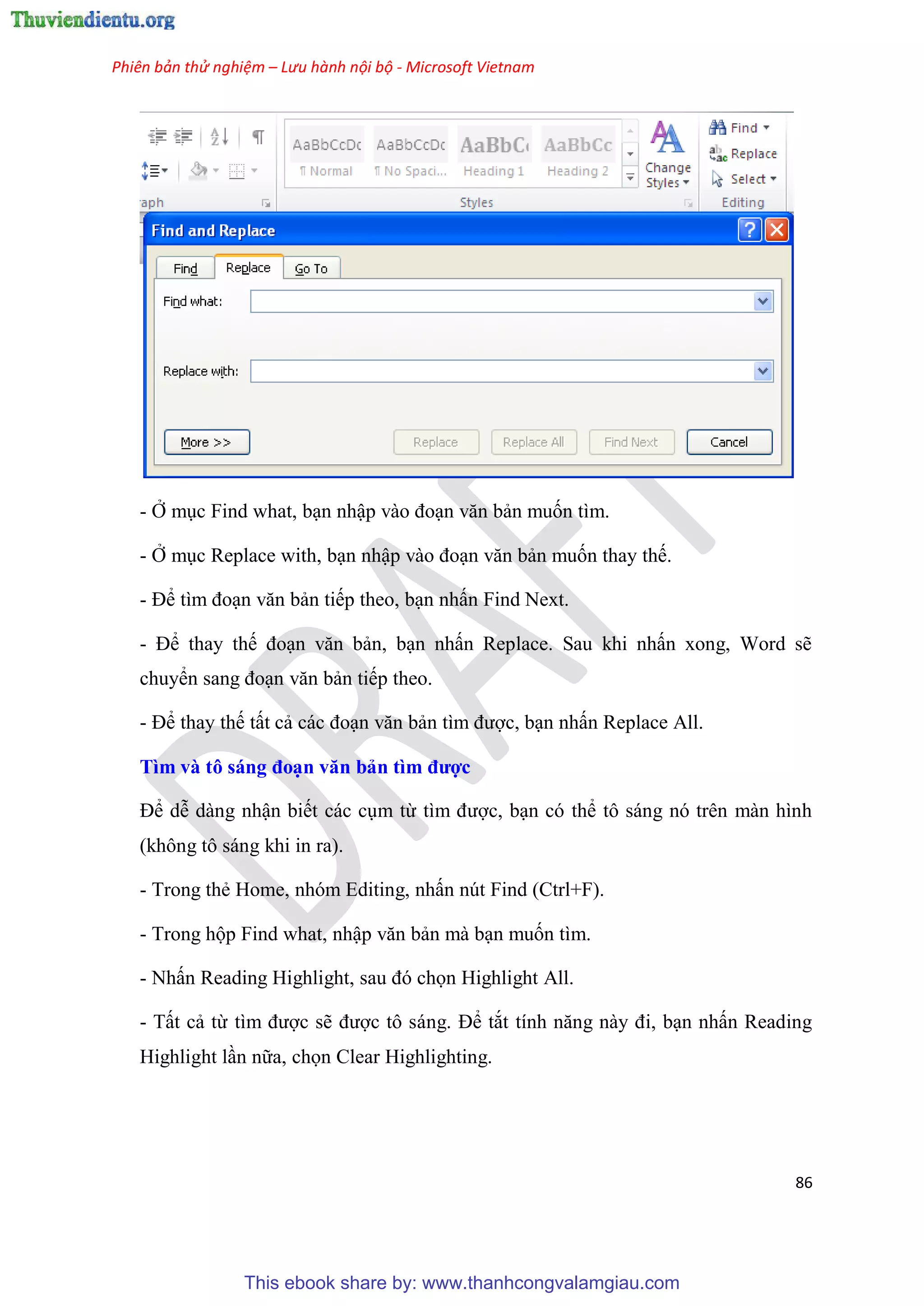Phiên bản thử nghiệm – Lưu hành nội bộ - Microsoft Vietnam
86
- Ở m c Find what, b n nhập vào đo n văn bản muốn tìm.
- Ở m c Replace with, b n nhập vào đo n văn bản muốn thay thế.
- Để tìm đo n văn bản tiếp theo, b n nhấn Find Next.
- Để thay thế đo n văn bản, b n nhấn Replace. Sau khi nhấn xong, Word sẽ
chuyển sang đo n văn bản tiếp theo.
- Để thay thế tất cả các đo n văn bản tìm được, b n nhấn Replace All.
Tìm và tô sáng đo n văn bản tìm được
Để d dàng nhận biết các c m từ tìm được, b n c thể tô sáng n tr n màn hình
(không tô sáng khi in ra).
- Trong thẻ Home, nh m Editing, nhấn n t Find (Ctrl+F).
- Trong hộp Find what, nhập văn bản mà b n muốn tìm.
- Nhấn Reading Highlight, sau đ chọn Highlight All.
- Tất cả từ tìm được sẽ được tô sáng. Để tắt tính năng này đi, b n nhấn Reading
Highlight l n nữa, chọn Clear Highlighting.
This ebook share by: www.thanhcongvalamgiau.com
 
