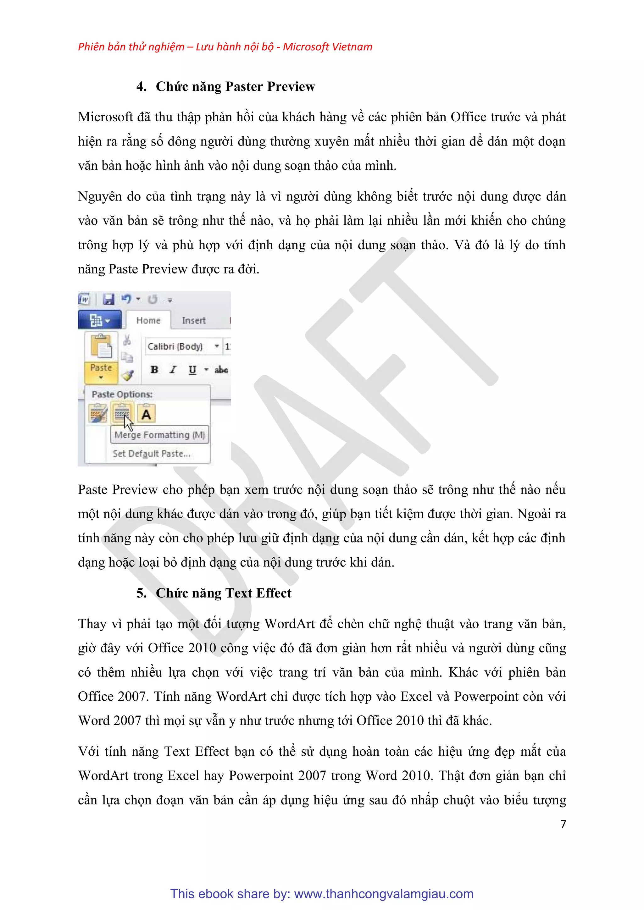 Phiên bản thử nghiệm – Lưu hành nội bộ - Microsoft Vietnam
7
4. Chức năng Paster Preview
Microsoft đã thu thập phản hồi của khách hàng về các phi n bản Office trước và phát
hi n ra rằng số đông người d ng thường xuy n mất nhiều thời gian để dán một đo n
văn bản hoặc hình ảnh vào nội dung so n thảo của mình.
Nguy n do của tình tr ng này là vì người d ng không biết trước nội dung được dán
vào văn bản sẽ trông như thế nào, và họ phải làm l i nhiều l n mới khiến cho ch ng
trông hợp l và ph hợp với định d ng của nội dung so n thảo. Và đ là l do tính
năng Paste Preview được ra đời.
Paste Preview cho ph p b n xem trước nội dung so n thảo sẽ trông như thế nào nếu
một nội dung khác được dán vào trong đ , gi p b n tiết ki m được thời gian. Ngoài ra
tính năng này c n cho ph p lưu giữ định d ng của nội dung c n dán, kết hợp các định
d ng hoặc lo i bỏ định d ng của nội dung trước khi dán.
5. Chức năng Text Effect
Thay vì phải t o một đối tượng WordArt để chèn chữ ngh thuật vào trang văn bản,
giờ đ y với Office 2010 công vi c đ đã đơn giản hơn rất nhiều và người d ng c ng
có thêm nhiều lựa chọn với vi c trang trí văn bản của mình. Khác với phiên bản
Office 2007. Tính năng WordArt ch được tích hợp vào Excel và Powerpoint còn với
Word 2007 thì mọi sự vẫn y như trước nhưng tới Office 2010 thì đã khác.
Với tính năng Text Effect b n có thể s d ng hoàn toàn các hi u ứng đẹp mắt của
WordArt trong Excel hay Powerpoint 2007 trong Word 2010. Thật đơn giản b n ch
c n lựa chọn đo n văn bản c n áp d ng hi u ứng sau đ nhấp chuột vào biểu tượng
This ebook share by: www.thanhcongvalamgiau.com
 
