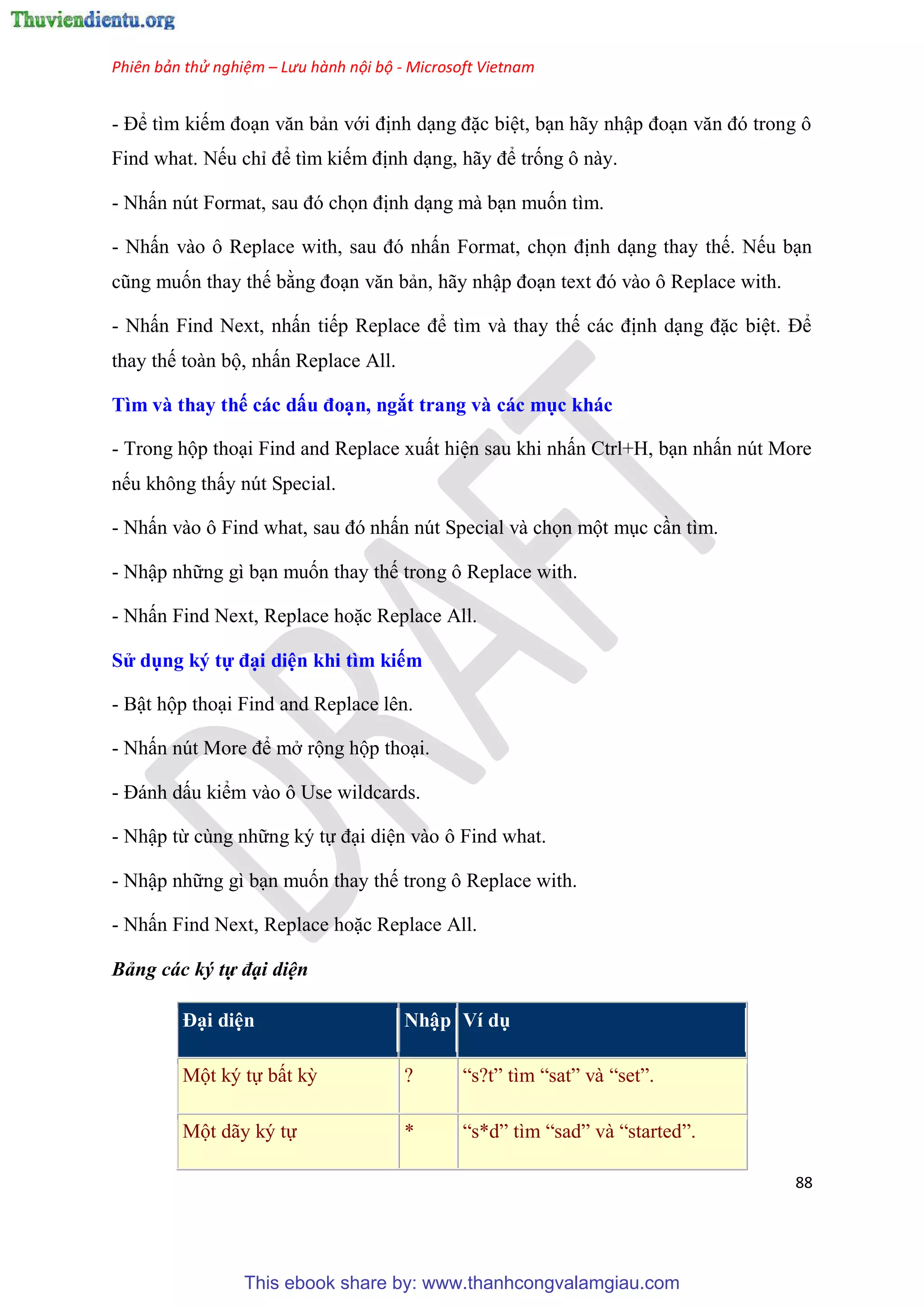 Phiên bản thử nghiệm – Lưu hành nội bộ - Microsoft Vietnam
88
- Để tìm kiếm đo n văn bản với định d ng đặc bi t, b n hãy nhập đo n văn đ trong ô
Find what. Nếu ch để tìm kiếm định d ng, hãy để trống ô này.
- Nhấn n t Format, sau đ chọn định d ng mà b n muốn tìm.
- Nhấn vào ô Replace with, sau đ nhấn Format, chọn định d ng thay thế. Nếu b n
c ng muốn thay thế bằng đo n văn bản, hãy nhập đo n text đ vào ô Replace with.
- Nhấn Find Next, nhấn tiếp Replace để tìm và thay thế các định d ng đặc bi t. Để
thay thế toàn bộ, nhấn Replace All.
Tìm và thay thế các dấu đo n, ngắt trang và các mục khác
- Trong hộp tho i Find and Replace xuất hi n sau khi nhấn Ctrl+H, b n nhấn n t More
nếu không thấy n t Special.
- Nhấn vào ô Find what, sau đ nhấn n t Special và chọn một m c c n tìm.
- Nhập những gì b n muốn thay thế trong ô Replace with.
- Nhấn Find Next, Replace hoặc Replace All.
S dụng ký tự đ i di n khi tìm kiếm
- Bật hộp tho i Find and Replace l n.
- Nhấn n t More để mở rộng hộp tho i.
- Đánh dấu kiểm vào ô Use wildcards.
- Nhập từ c ng những k tự đ i di n vào ô Find what.
- Nhập những gì b n muốn thay thế trong ô Replace with.
- Nhấn Find Next, Replace hoặc Replace All.
Bảng các ký tự đại diện
Đ i di n Nhập Ví dụ
Một k tự bất kỳ ? “s?t” tìm “sat” và “set”.
Một dãy k tự * “s*d” tìm “sad” và “started”.
This ebook share by: www.thanhcongvalamgiau.com
 