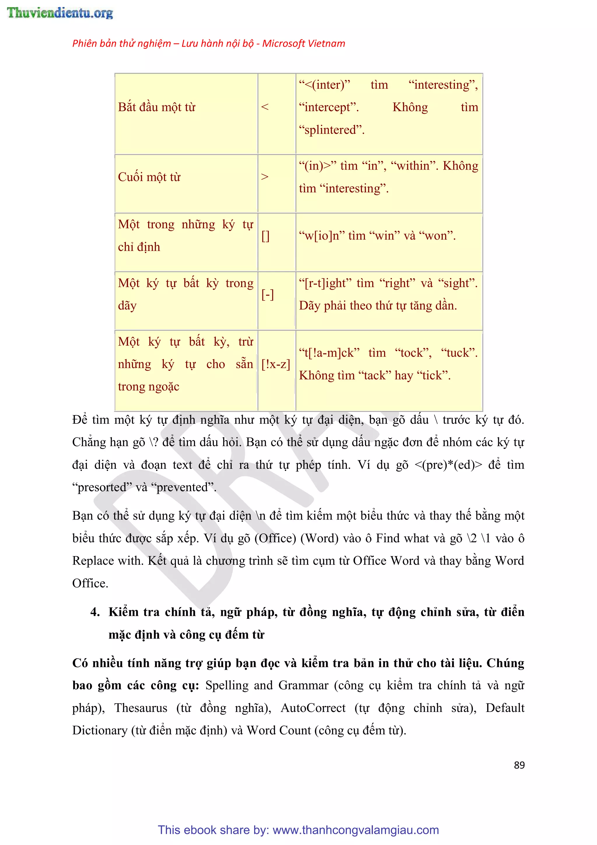 Phiên bản thử nghiệm – Lưu hành nội bộ - Microsoft Vietnam
89
Bắt đ u một từ <
“<(inter)” tìm “interesting”,
“intercept”. Không tìm
“splintered”.
Cuối một từ >
“(in)>” tìm “in”, “within”. Không
tìm “interesting”.
Một trong những k tự
ch định
[] “w[io]n” tìm “win” và “won”.
Một k tự bất kỳ trong
dãy
[-]
“[r-t]ight” tìm “right” và “sight”.
Dãy phải theo thứ tự tăng d n.
Một k tự bất kỳ, trừ
những k tự cho sẵn
trong ngoặc
[!x-z]
“t[!a-m]ck” tìm “tock”, “tuck”.
Không tìm “tack” hay “tick”.
Để tìm một k tự định nghĩa như một k tự đ i di n, b n g dấu  trước k tự đ .
Chẳng h n g ? để tìm dấu hỏi. B n c thể s d ng dấu ngặc đơn để nh m các k tự
đ i di n và đo n text để ch ra thứ tự ph p tính. Ví d g <(pre)*(ed)> để tìm
“presorted” và “prevented”.
B n c thể s d ng k tự đ i di n n để tìm kiếm một biểu thức và thay thế bằng một
biểu thức được sắp xếp. Ví d g (Office) (Word) vào ô Find what và g 2 1 vào ô
Replace with. Kết quả là chương trình sẽ tìm c m từ Office Word và thay bằng Word
Office.
4. Kiểm tra chính tả, ngữ pháp, từ đồng nghĩa, tự động ch nh s a, từ điển
mặc định và công cụ đếm từ
Có nhiều tính năng trợ giúp b n đọc và kiểm tra bản in th cho tài i u. Chúng
bao gồm các công cụ Spelling and Grammar (công c kiểm tra chính tả và ngữ
pháp), Thesaurus (từ đồng nghĩa), AutoCorrect (tự động ch nh s a), Default
Dictionary (từ điển mặc định) và Word Count (công c đếm từ).
This ebook share by: www.thanhcongvalamgiau.com
 