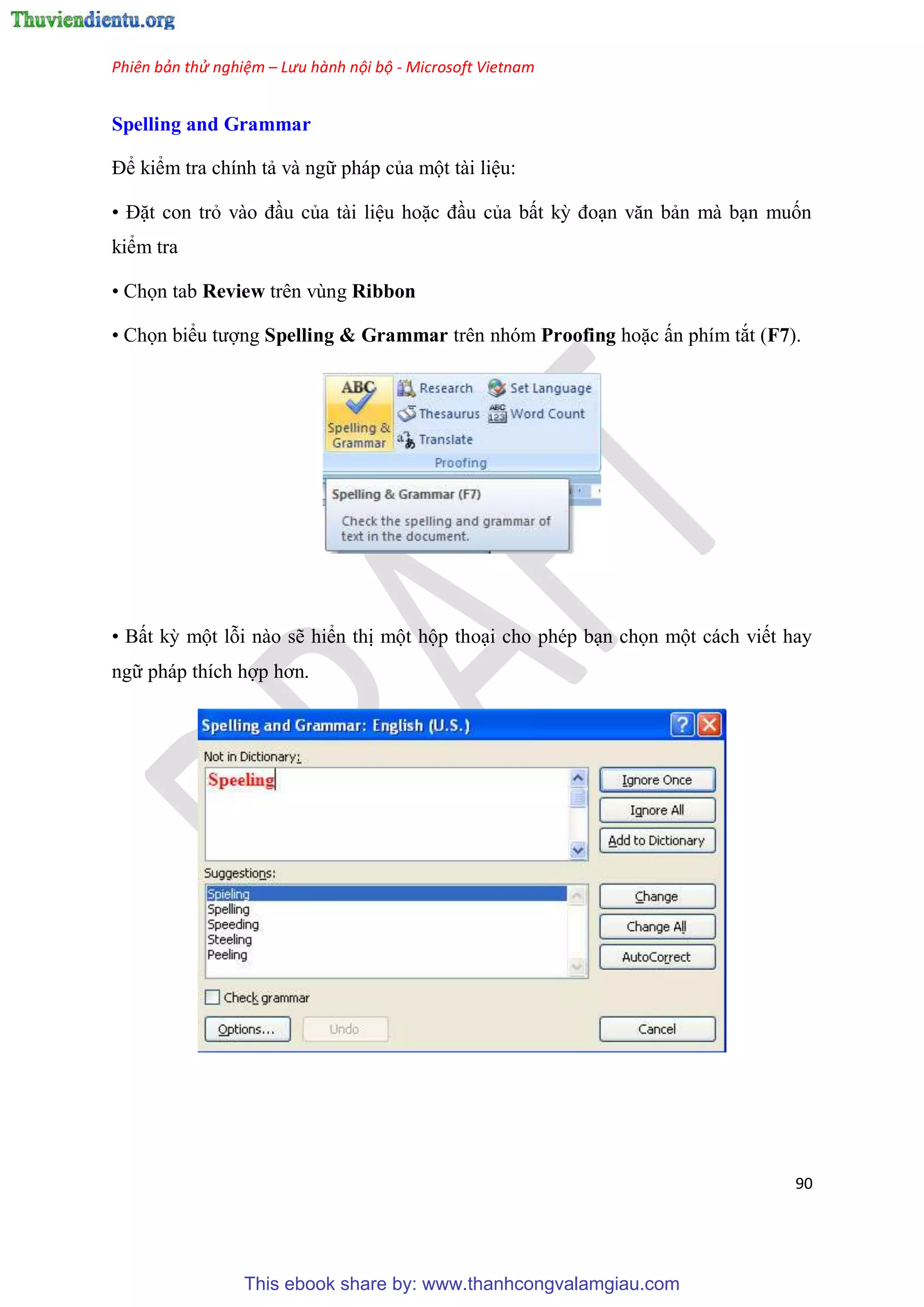 Phiên bản thử nghiệm – Lưu hành nội bộ - Microsoft Vietnam
90
Spelling and Grammar
Để kiểm tra chính tả và ngữ pháp của một tài li u:
• Đặt con trỏ vào đ u của tài li u hoặc đ u của bất kỳ đo n văn bản mà b n muốn
kiểm tra
• Chọn tab Review trên vùng Ribbon
• Chọn biểu tượng Spelling & Grammar trên nhóm Proofing hoặc ấn phím tắt (F7).
• Bất kỳ một lỗi nào sẽ hiển thị một hộp tho i cho ph p b n chọn một cách viết hay
ngữ pháp thích hợp hơn.
This ebook share by: www.thanhcongvalamgiau.com
 