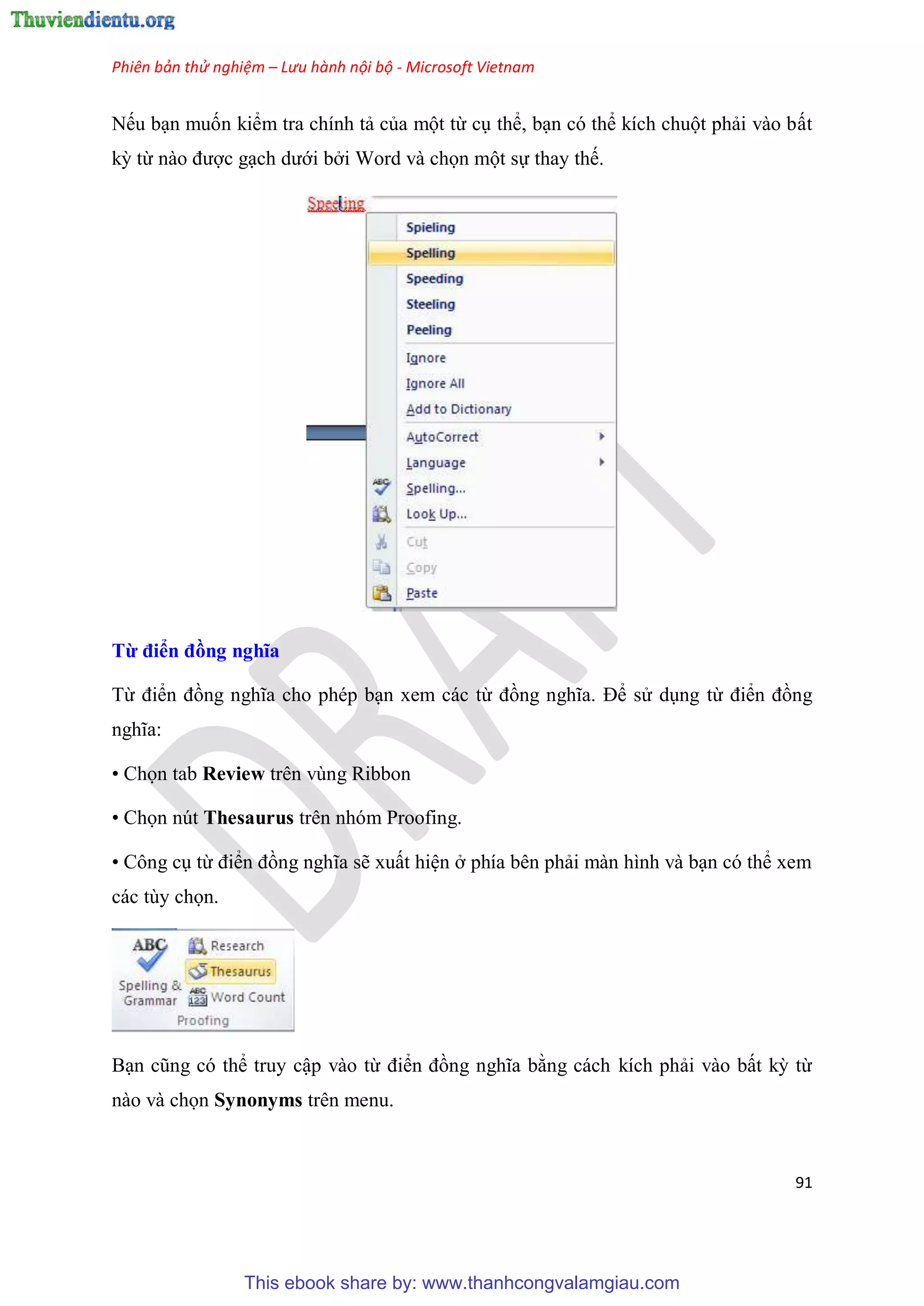 Phiên bản thử nghiệm – Lưu hành nội bộ - Microsoft Vietnam
91
Nếu b n muốn kiểm tra chính tả của một từ c thể, b n c thể kích chuột phải vào bất
kỳ từ nào được g ch dưới bởi Word và chọn một sự thay thế.
Từ điển đồng nghĩa
Từ điển đồng nghĩa cho ph p b n xem các từ đồng nghĩa. Để s d ng từ điển đồng
nghĩa:
• Chọn tab Review trên vùng Ribbon
• Chọn nút Thesaurus trên nhóm Proofing.
• Công c từ điển đồng nghĩa sẽ xuất hi n ở phía b n phải màn hình và b n c thể xem
các t y chọn.
B n c ng c thể truy cập vào từ điển đồng nghĩa bằng cách kích phải vào bất kỳ từ
nào và chọn Synonyms trên menu.
This ebook share by: www.thanhcongvalamgiau.com
 