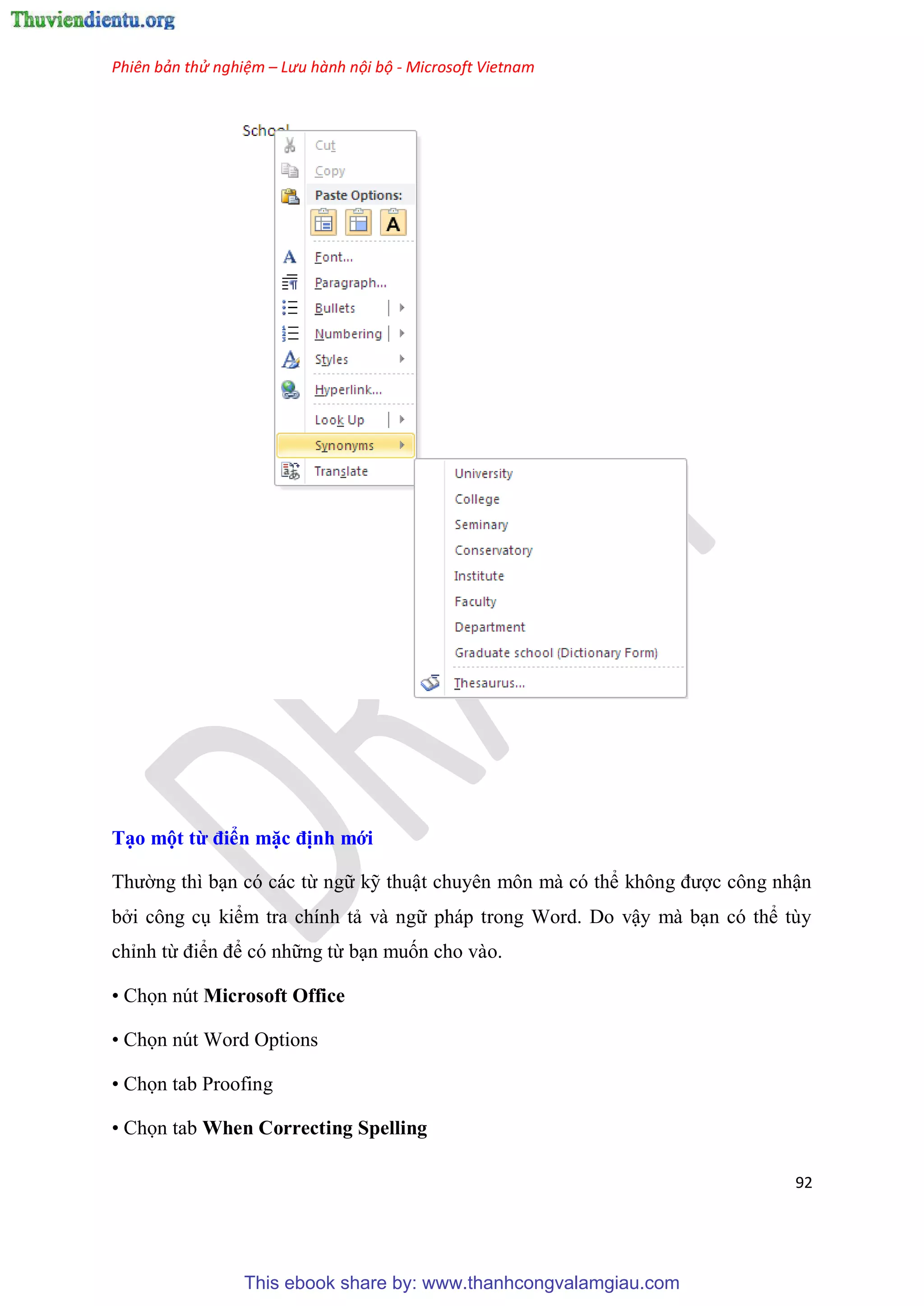 Phiên bản thử nghiệm – Lưu hành nội bộ - Microsoft Vietnam
92
T o một từ điển mặc định mới
Thường thì b n c các từ ngữ kỹ thuật chuy n môn mà c thể không được công nhận
bởi công c kiểm tra chính tả và ngữ pháp trong Word. Do vậy mà b n c thể t y
ch nh từ điển để c những từ b n muốn cho vào.
• Chọn nút Microsoft Office
• Chọn nút Word Options
• Chọn tab Proofing
• Chọn tab When Correcting Spelling
This ebook share by: www.thanhcongvalamgiau.com
 