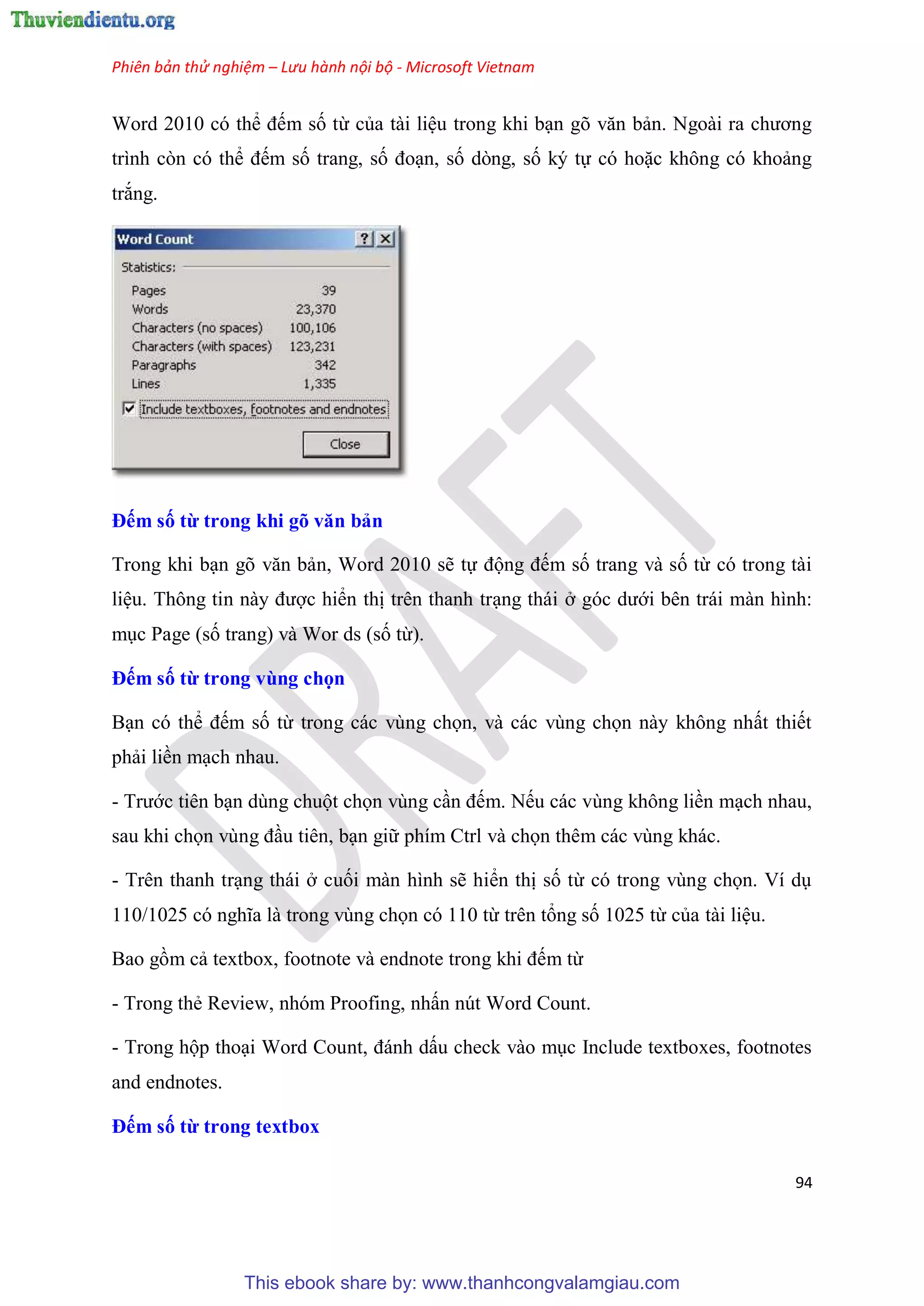 Phiên bản thử nghiệm – Lưu hành nội bộ - Microsoft Vietnam
94
Word 2010 c thể đếm số từ của tài li u trong khi b n g văn bản. Ngoài ra chương
trình c n c thể đếm số trang, số đo n, số d ng, số k tự c hoặc không c khoảng
trắng.
Đếm số từ trong khi gõ văn bản
Trong khi b n g văn bản, Word 2010 sẽ tự động đếm số trang và số từ c trong tài
li u. Thông tin này được hiển thị tr n thanh tr ng thái ở g c dưới b n trái màn hình:
m c Page (số trang) và Wor ds (số từ).
Đếm số từ trong vùng chọn
B n c thể đếm số từ trong các v ng chọn, và các v ng chọn này không nhất thiết
phải liền m ch nhau.
- Trước ti n b n d ng chuột chọn v ng c n đếm. Nếu các v ng không liền m ch nhau,
sau khi chọn v ng đ u ti n, b n giữ phím Ctrl và chọn th m các v ng khác.
- Tr n thanh tr ng thái ở cuối màn hình sẽ hiển thị số từ c trong v ng chọn. Ví d
110/1025 c nghĩa là trong v ng chọn c 110 từ tr n tổng số 1025 từ của tài li u.
Bao gồm cả textbox, footnote và endnote trong khi đếm từ
- Trong thẻ Review, nh m Proofing, nhấn n t Word Count.
- Trong hộp tho i Word Count, đánh dấu check vào m c Include textboxes, footnotes
and endnotes.
Đếm số từ trong textbox
This ebook share by: www.thanhcongvalamgiau.com
 