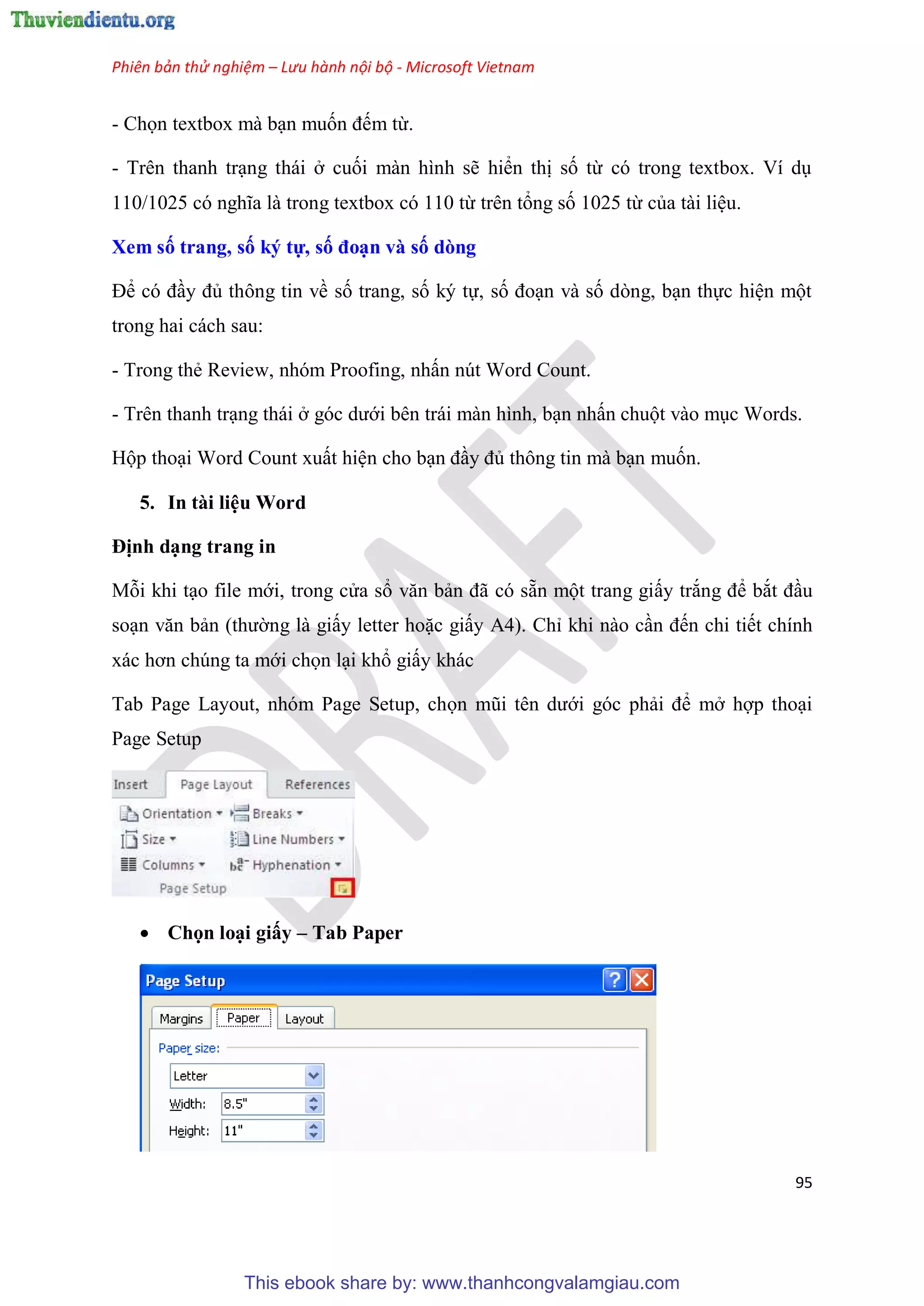 Phiên bản thử nghiệm – Lưu hành nội bộ - Microsoft Vietnam
95
- Chọn textbox mà b n muốn đếm từ.
- Tr n thanh tr ng thái ở cuối màn hình sẽ hiển thị số từ c trong textbox. Ví d
110/1025 c nghĩa là trong textbox c 110 từ tr n tổng số 1025 từ của tài li u.
Xem số trang, số ký tự, số đo n và số dòng
Để c đ y đủ thông tin về số trang, số k tự, số đo n và số d ng, b n thực hi n một
trong hai cách sau:
- Trong thẻ Review, nh m Proofing, nhấn n t Word Count.
- Tr n thanh tr ng thái ở g c dưới b n trái màn hình, b n nhấn chuột vào m c Words.
Hộp tho i Word Count xuất hi n cho b n đ y đủ thông tin mà b n muốn.
5. In tài li u Word
Định d ng trang in
Mỗi khi t o file mới, trong c a sổ văn bản đã c sẵn một trang giấy trắng để bắt đ u
so n văn bản (thường là giấy letter hoặc giấy A4). Ch khi nào c n đến chi tiết chính
xác hơn chúng ta mới chọn l i khổ giấy khác
Tab Page Layout, nhóm Page Setup, chọn m i t n dưới góc phải để mở hợp tho i
Page Setup
 Chọn lo i giấy – Tab Paper
This ebook share by: www.thanhcongvalamgiau.com
 