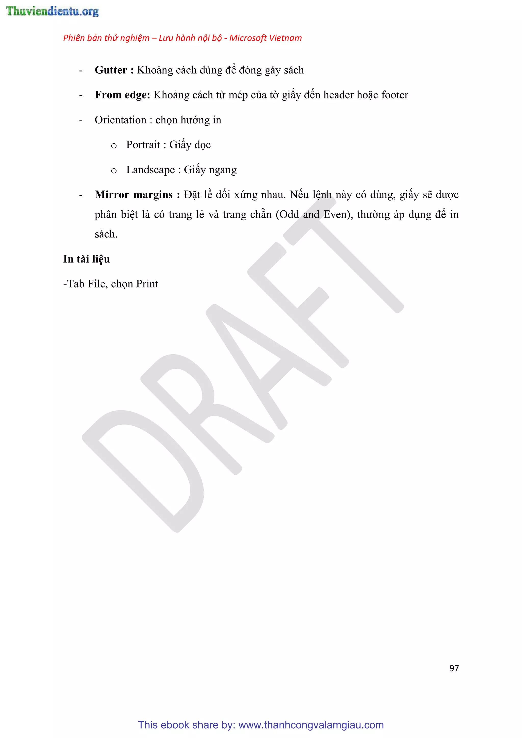 Phiên bản thử nghiệm – Lưu hành nội bộ - Microsoft Vietnam
97
- Gutter : Khoảng cách d ng để đ ng gáy sách
- From edge: Khoảng cách từ mép của tờ giấy đến header hoặc footer
- Orientation : chọn hướng in
o Portrait : Giấy dọc
o Landscape : Giấy ngang
- Mirror margins : Đặt lề đối xứng nhau. Nếu l nh này có dùng, giấy sẽ được
phân bi t là có trang lẻ và trang chẵn (Odd and Even), thường áp d ng để in
sách.
In tài li u
-Tab File, chọn Print
This ebook share by: www.thanhcongvalamgiau.com
 