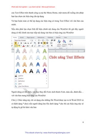 Phiên bản thử nghiệm – Lưu hành nội bộ - Microsoft Vietnam
8
của Text Effect trên thanh công c t i thẻ Menu Home, một menu đổ xuống cho phép
b n lựa chọn các hi u ứng c n áp d ng
Và b n hoàn toàn có thể áp d ng các hi u ứng có trong Text Effect với văn bản của
mình.
Nếu như phải lựa chọn Edit để hi u ch nh nội dung cho WordArt thì giờ đ y người
dung có thể ch nh s a trực tiếp nội dung văn bản có hi u ứng của WordArt
Người dùng có thể chèn, x a hay thay đổi Font, kích thước Font, màu sắc, đánh dấu
với văn bản mang hi u ứng của WordArt
Chú ý: Chức năng này ch s d ng cho những file Word được t o ra từ Word 2010 và
c định d ng *.docx nếu người d ng lưu file dưới d ng *.doc thì các hi u ứng này sẽ
tự động bị gỡ bỏ khỏi văn bản
This ebook share by: www.thanhcongvalamgiau.com
 