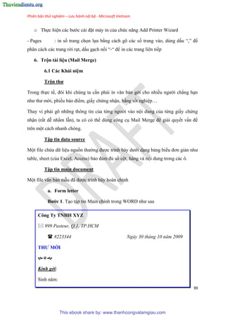Phiên bản thử nghiệm – Lưu hành nội bộ - Microsoft Vietnam
99
o Thực hi n các bước cài đặt máy in của chức năng Add Printer Wizard
- Pages : in số trang chọn lựa bằng cách gõ các số trang vào, dùng dấu “,” để
phân cách các trang rời r t, dấu g ch nối “-“ để in các trang liên tiếp
6. Trộn tài li u (Mail Merge)
6.1 Các Khái ni m
Trộn thư
Trong thực tế, đôi khi ch ng ta c n phải in văn bản gởi cho nhiều người chẳng h n
như thư mời, phiếu báo điểm, giấy chứng nhận, bằng tốt nghi p
Thay vì phải g những thông tin của từng người vào nội dung của từng giấy chứng
nhận (rất d nhằm lẫn), ta c c thể d ng công c Mail Merge để giải quyết vấn đề
tr n một cách nhanh ch ng.
Tập tin data source
Một file chứa dữ li u nguồn thường được trình bày dưới d ng bảng biểu đơn giản như
table, sheet (của Excel, Access) bảo đảm đủ số cột, hàng và nội dung trong các ô.
Tập tin main document
Một file văn bản mẫu đã được trình bày hoàn ch nh
a. Form letter
Bước 1. T o tập tin Main chính trong WORD như sau
Công Ty TNHH XYZ
 999 Pasteur, Q.1, TP.HCM
 8223344 Ngày 30 tháng 10 năm 2009
THƯ MỜI

Kính gởi:
Sinh năm:
This ebook share by: www.thanhcongvalamgiau.com
 