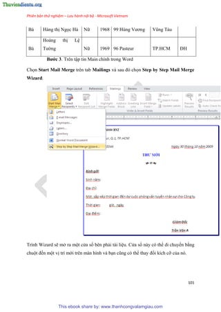 Phiên bản thử nghiệm – Lưu hành nội bộ - Microsoft Vietnam
101
Bà Hàng thị Ngọc Hà Nữ 1968 99 H ng Vương V ng Tàu
Bà
Hoàng thị L
Tường Nữ 1969 96 Pasteur TP.HCM ĐH
Bước 3. Tr n tập tin Main chính trong Word
Chọn Start Mail Merge trên tab Mailings và sau đ chọn Step by Step Mail Merge
Wizard.
Trình Wizard sẽ mở ra một c a sổ bên phải tài li u. C a sổ này có thể di chuyển bằng
chuột đến một vị trí mới trên màn hình và b n c ng c thể thay đổi kích cỡ của nó.
This ebook share by: www.thanhcongvalamgiau.com
 