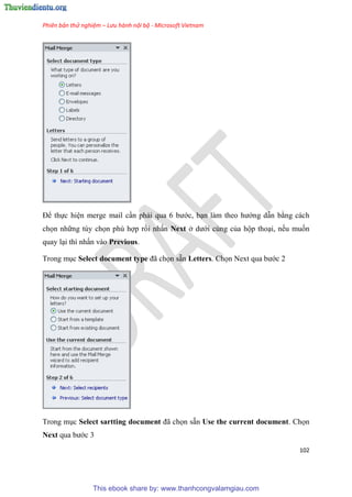 Phiên bản thử nghiệm – Lưu hành nội bộ - Microsoft Vietnam
102
Để thực hi n merge mail c n phải qua 6 bước, b n làm theo hướng dẫn bằng cách
chọn những tùy chọn phù hợp rồi nhấn Next ở dưới cùng của hộp tho i, nếu muốn
quay l i thì nhấn vào Previous.
Trong m c Select document type đã chọn sẵn Letters. Chọn Next qua bước 2
Trong m c Select sartting document đã chọn sẵn Use the current document. Chọn
Next qua bước 3
This ebook share by: www.thanhcongvalamgiau.com
 