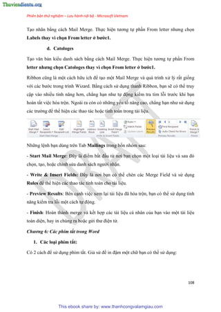 Phiên bản thử nghiệm – Lưu hành nội bộ - Microsoft Vietnam
108
T o nhãn bằng cách Mail Merge. Thực hi n tương tự ph n From letter nhưng chọn
Labels thay vì chọn From letter ở bước1.
d. Catologes
T o văn bản kiểu danh sách bằng cách Mail Merge. Thực hi n tương tự ph n From
etter nhưng chọn Catologes thay vì chọn From letter ở bước1.
Ribbon c ng là một cách hữu ích để t o một Mail Merge và quá trình x lý rất giống
với các bước trong trình Wizard. Bằng cách s d ng thanh Ribbon, b n sẽ có thể truy
cập vào nhiều tính năng hơn, chẳng h n như tự động kiểm tra tìm lỗi trước khi b n
hoàn tất vi c hòa trộn. Ngoài ra còn có những yếu tố nâng cao, chẳng h n như s d ng
các trường để thể hi n các thao tác hoặc tính toán trong tài li u.
Những l nh b n dùng trên Tab Mailings trong bốn nhóm sau:
- Start Mail Merge: Đ y là điểm bắt đ u từ nơi b n chọn một lo i tài li u và sau đ
chọn, t o, hoặc ch nh s a danh sách người nhận.
- Write & Insert Fields: Đ y là nơi b n có thể chèn các Merge Field và s d ng
Rules để thể hi n các thao tác tính toán cho tài li u.
- Preview Results: Bên c nh vi c xem l i tài li u đã h a trộn, b n có thể s d ng tính
năng kiểm tra lỗi một cách tự động.
- Finish: Hoàn thành merge và kết hợp các tài li u cá nhân của b n vào một tài li u
toàn di n, hay in chúng ra hoặc g i thư đi n t .
Chương 6: Các phím tắt trong Word
1. Các lo i phím tắt:
C 2 cách để s d ng phím tắt. Giả s để in đậm một chữ b n có thể s d ng:
This ebook share by: www.thanhcongvalamgiau.com
 