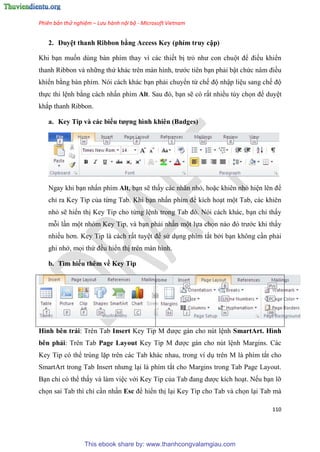 Phiên bản thử nghiệm – Lưu hành nội bộ - Microsoft Vietnam
110
2. Duy t thanh Ribbon bằng Access Key (phím truy cập)
Khi b n muốn dùng bàn phím thay vì các thiết bị trỏ như con chuột để điều khiển
thanh Ribbon và những thứ khác tr n màn hình, trước tiên b n phải bật chức n m điều
khiển bằng bàn phím. Nói cách khác b n phải chuyển từ chế độ nhập li u sang chế độ
thực thi l nh bằng cách nhấn phím Alt. Sau đ , b n sẽ có rất nhiều tùy chọn để duy t
khắp thanh Ribbon.
a. Key Tip và các biểu tượng hình khiên (Badges)
Ngay khi b n nhấn phím Alt, b n sẽ thấy các nhãn nhỏ, hoặc khiên nhỏ hi n l n để
ch ra Key Tip của từng Tab. Khi b n nhấn phím để kích ho t một Tab, các khiên
nhỏ sẽ hiển thị Key Tip cho từng l nh trong Tab đ . N i cách khác, b n ch thấy
mỗi l n một nhóm Key Tip, và b n phải nhấn một lựa chọn nào đ trước khi thấy
nhiều hơn. Key Tip là cách rất tuy t để s d ng phím tắt bởi b n không c n phải
ghi nhớ, mọi thứ đều hiển thị trên màn hình.
b. Tìm hiểu thêm về Key Tip
Hình bên trái: Trên Tab Insert Key Tip M được gán cho nút l nh SmartArt. Hình
bên phải: Trên Tab Page Layout Key Tip M được gán cho nút l nh Margins. Các
Key Tip có thể trùng lặp trên các Tab khác nhau, trong ví d trên M là phím tắt cho
SmartArt trong Tab Insert nhưng l i là phím tắt cho Margins trong Tab Page Layout.
B n ch có thể thấy và làm vi c với Key Tip của Tab đang được kích ho t. Nếu b n lỡ
chọn sai Tab thì ch c n nhấn Esc để hiển thị l i Key Tip cho Tab và chọn l i Tab mà
This ebook share by: www.thanhcongvalamgiau.com
 