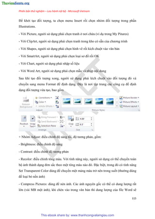 Phiên bản thử nghiệm – Lưu hành nội bộ - Microsoft Vietnam
115
Để khởi t o đối tượng, ta chọn menu Insert rồi chọn nh m đối tượng trong ph n
Illustrations.
- Với Picture, người s d ng phải chọn tranh ở nơi chứa (ví d trong My Pitures)
- Với ClipArt, người s d ng phải chọn tranh trong kho có sẵn của chương trình
- Với Shapes, người s d ng phải chọn hình vẽ rồi kích chuột vào văn bản
- Với SmartArt, người s d ng phải chọn lo i sơ đồ rồi OK
- Với Chart, người s d ng phải nhập số li u
- Với Word Art, người s d ng phải chọn mẫu và nhập nội dung
Sau khi t o đối tượng xong, người s d ng phải kích chuột vào đối tượng đ và
chuyển sang menu Format để định d ng. Đ y là nơi tập trung các công c để định
d ng đối tượng vừa t o, bao gồm
+ Nh m Adjust: điều ch nh độ sáng tối, độ tương phản, gồm:
- Brightness: điều ch nh độ sáng
- Contrast: điều ch nh độ tương phản
- Recolor: điều ch nh tông màu. Với tính năng này, người s d ng có thể chuyển toàn
bộ ảnh thành d ng đơn sắc theo một tông màu nào đ . Đặc bi t, trong đ c tính năng
Set Transparent Color d ng để chuyển một mảng màu trở nên trong suốt (thường dùng
để lo i bỏ nền ảnh)
- Compress Pictures: d ng để nén ảnh. Các ảnh nguyên gốc có thể c dung lượng rất
lớn (vài MB một ảnh), khi chèn vào trong văn bản thì dung lượng của file Word sẽ
This ebook share by: www.thanhcongvalamgiau.com
 