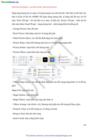 Phiên bản thử nghiệm – Lưu hành nội bộ - Microsoft Vietnam
116
bằng dung lượng ký tự cộng với dung lượng của toàn bộ ảnh. Như thế có thể một văn
bản có kích cỡ lên tới 100MB. Để giảm dung lượng ảnh, ta dùng chế độ nén với 03
mức: Print 220 ppi - tốt cho khi in ra máy và hiển thị, Screen 150 ppi – hiển thị tốt
trên màn hình, Email 96 ppi – dung lượng nhỏ - chất lượng hiển thị không tốt
- Change Picture: thay đổi ảnh
- Reset Picture: khôi ph c ảnh trở về tr ng thái gốc
- Nhóm Picture Styles: các chế độ định d ng cho ảnh, gồm:
- Picture Shape: chọn kiểu khung ảnh (ch có với đối tượng d ng ảnh)
- Picture Border: chọn kiểu viền khung ảnh
- Picture Effects: chọn kiểu hi u ứng cho ảnh
+ Nhóm Shape Styles: các chế độ định d ng cho các đối tượng d ng hình vẽ và đồ thị,
gồm:
Shape Fill: chọn kiểu nền
- Shape Outline: chọn kiểu viềt
- Shape Effects: chọn kiểu hi u ứng cho hình vẽ
+ Nh m Arrange: căn ch nh vị trí, khoảng cách giữa các đối tượng đồ họa, gồm:
- Position: Chọn vị trí đối tượng so với d ng văn bản
- Bring to front: đưa l n tr n c ng
- Send to back: đưa xuống dưới cùng
This ebook share by: www.thanhcongvalamgiau.com
 