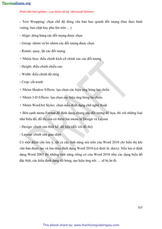 Phiên bản thử nghiệm – Lưu hành nội bộ - Microsoft Vietnam
117
- Text Wrapping: chọn chế độ d ng văn bản bao quanh đối tượng (bao theo hình
vuông, bao chặt hay phủ l n tr n )
- Align: d ng hàng các đối tượng được chọn
- Group: nhóm và bỏ nh m các đối tượng được chọn
- Rotate: quay, lật các đối tượng
+ Nh m Size: điều ch nh kích cỡ chính xác các đối tượng
- Height: điều ch nh chiều cao
- Width: điều ch nh độ rộng
- Crop: cắt tranh
+ Nhóm Shadow Effects: lựa chọn các hi u ứng bóng hai chiều
+ Nhóm 3-D Effects: lựa chọn các hi u ứng bóng ba chiều
+ Nhóm WordArt Styles: chọn mẫu định d ng chữ ngh thuật
+ Bên c nh menu Format để định d ng chung các đối tượng đồ họa, thì với những lo i
như biểu đồ, đồ thị còn có thêm hai menu là Design và Layout
- Design: ch nh s a thiết kế, dữ li u (đối với đồ thị)
- Layout: ch nh s a giao di n
Có một điểm c n lưu , tất cả các tính năng n i tr n của Word 2010 ch hiển thị khi
văn bản được t o và lưu theo định d ng Word 2010 (c đuôi là .docx). Nếu lưu ở định
d ng Word 2003 thì những tính năng ri ng c của Word 2010 như các d ng biểu đồ
đặc bi t, các kiểu định d ng đổ bóng, t o hi u ứng nổi sẽ bị n đi.
This ebook share by: www.thanhcongvalamgiau.com
 