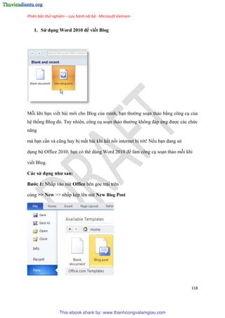 Phiên bản thử nghiệm – Lưu hành nội bộ - Microsoft Vietnam
118
1. S dụng Word 2010 để viết Blog
Mỗi khi b n viết bài mới cho Blog của mình, b n thường so n thảo bằng công c của
h thống Blog đ . Tuy nhi n, công c so n thảo thường không đáp ứng được các chức
năng
mà b n c n và c ng hay bị mất bài khi kết nối internet bị rớt! Nếu b n đang s
d ng bộ Office 2010, b n c thể d ng Word 2010 để làm công c so n thảo mỗi khi
viết Blog.
Các s dụng như sau
Bước 1 Nhấp vào n t Office bên góc trái trên
cùng >> New >> nhấp k p l n n t New Blog Post
This ebook share by: www.thanhcongvalamgiau.com
 