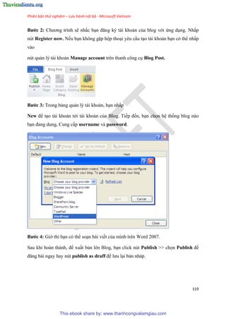Phiên bản thử nghiệm – Lưu hành nội bộ - Microsoft Vietnam
119
Bước 2 Chương trình sẽ nhắc b n đăng ký tài khoản của blog với ứng d ng. Nhấp
nút Register now. Nếu b n không gặp hộp tho i y u c u t o tài khoản b n c thể nhấp
vào
n t quản l tài khoản Manage account tr n thanh công c Blog Post.
Bước 3 Trong bảng quản l tài khoản, b n nhấp
New để t o tài khoản tới tài khoản của Blog. Tiếp đến, b n chọn h thống blog nào
b n đang dung, Cung cấp username và password.
Bước 4 Giờ thì b n c thể so n bài viết của mình tr n Word 2007.
Sau khi hoàn thành, để xuất bản l n Blog, b n click n t Publish >> chọn Publish để
đăng bài ngay hay nút publish as draff để lưu l i bản nháp.
This ebook share by: www.thanhcongvalamgiau.com
 