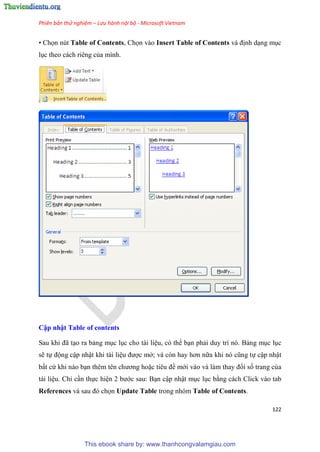 Phiên bản thử nghiệm – Lưu hành nội bộ - Microsoft Vietnam
122
• Chọn nút Table of Contents, Chọn vào Insert Table of Contents và định d ng m c
l c theo cách ri ng của mình.
Cập nhật Tab e of contents
Sau khi đã t o ra bảng m c l c cho tài li u, có thể b n phải duy trì nó. Bảng m c l c
sẽ tự động cập nhật khi tài li u được mở; và c n hay hơn nữa khi n c ng tự cập nhật
bất cứ khi nào b n th m t n chương hoặc ti u đề mới vào và làm thay đổi số trang của
tài li u. Ch c n thực hi n 2 bước sau: B n cập nhật m c l c bằng cách Click vào tab
References và sau đ chọn Update Table trong nhóm Table of Contents.
This ebook share by: www.thanhcongvalamgiau.com
 