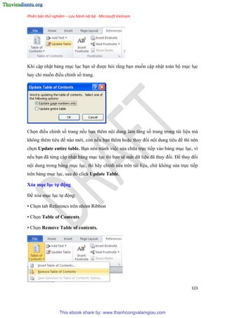 Phiên bản thử nghiệm – Lưu hành nội bộ - Microsoft Vietnam
123
Khi cập nhật bảng m c l c b n sẽ được hỏi rằng b n muốn cập nhật toàn bộ m c l c
hay ch muốn điều ch nh số trang.
Chọn điều ch nh số trang nếu b n thêm nội dung làm tăng số trang trong tài li u mà
không th m ti u đề nào mới, còn nếu b n thêm hoặc thay đổi nội dung ti u đề thì nên
chọn Update entire table. B n nên tránh vi c s a chữa trực tiếp vào bảng m c l c, vì
nếu b n đã từng cập nhật bảng m c l c thì b n sẽ mất dữ li u đã thay đổi. Để thay đổi
nội dung trong bảng m c l c, thì hãy ch nh s a trên tài li u, chứ không s a trực tiếp
trên bảng m c l c, sau đ click Update Table.
Xóa mục ục tự động
Để x a m c l c tự động:
• Chọn tab Referencs trên nhóm Ribbon
• Chọn Table of Contents
• Chọn Remove Table of contents.
This ebook share by: www.thanhcongvalamgiau.com
 