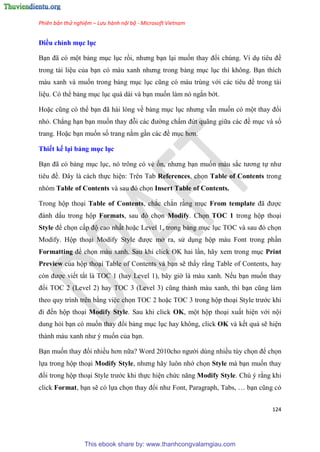 Phiên bản thử nghiệm – Lưu hành nội bộ - Microsoft Vietnam
124
Điều ch nh mục ục
B n đã c một bảng m c l c rồi, nhưng b n l i muốn thay đổi chúng. Ví d ti u đề
trong tài li u của b n c màu xanh nhưng trong bảng m c l c thì không. B n thích
màu xanh và muốn trong bảng m c l c c ng c màu tr ng với các ti u đề trong tài
li u. Có thể bảng m c l c quá dài và b n muốn làm nó ngắn bớt.
Hoặc c ng c thể b n đã hài l ng về bảng m c l c nhưng vẫn muốn có một thay đổi
nhỏ. Chẳng h n b n muốn thay đỗi các đường chấm đứt quãng giữa các đề m c và số
trang. Hoặc b n muốn số trang nằm g n các đề m c hơn.
Thiết kế i bảng mục ục
B n đã c bảng m c l c, nó trông có vẻ ổn, nhưng b n muốn màu sắc tương tự như
ti u đề. Đ y là cách thực hi n: Trên Tab References, chọn Table of Contents trong
nhóm Table of Contents và sau đ chọn Insert Table of Contents.
Trong hộp tho i Table of Contents, chắc chắn rằng m c From template đã được
đánh dấu trong hộp Formats, sau đ chọn Modify. Chọn TOC 1 trong hộp tho i
Style để chọn cấp độ cao nhất hoặc Level 1, trong bảng m c l c TOC và sau đ chọn
Modify. Hộp tho i Modify Style được mở ra, s d ng hộp màu Font trong ph n
Formatting để chọn màu xanh. Sau khi click OK hai l n, hãy xem trong m c Print
Preview của hộp tho i Table of Contents và b n sẽ thấy rằng Table of Contents, hay
c n được viết tắt là TOC 1 (hay Level 1), bây giờ là màu xanh. Nếu b n muốn thay
đổi TOC 2 (Level 2) hay TOC 3 (Level 3) c ng thành màu xanh, thì b n c ng làm
theo quy trình trên bằng vi c chọn TOC 2 hoặc TOC 3 trong hộp tho i Style trước khi
đi đến hộp tho i Modify Style. Sau khi click OK, một hộp tho i xuất hi n với nội
dung hỏi b n có muốn thay đổi bảng m c l c hay không, click OK và kết quả sẽ hi n
thành màu xanh như muốn của b n.
B n muốn thay đổi nhiều hơn nữa? Word 2010cho người dùng nhiều tùy chọn để chọn
lựa trong hộp tho i Modify Style, nhưng hãy luôn nhớ chọn Style mà b n muốn thay
đổi trong hộp tho i Style trước khi thực hi n chức năng Modify Style. Chú ý rằng khi
click Format, b n sẽ có lựa chọn thay đổi như Font, Paragraph, Tabs, b n c ng c
This ebook share by: www.thanhcongvalamgiau.com
 