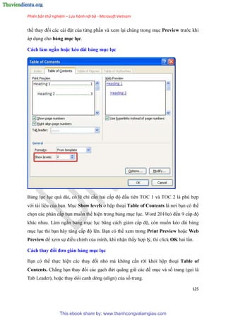 Phiên bản thử nghiệm – Lưu hành nội bộ - Microsoft Vietnam
125
thể thay đổi các cài đặt của từng ph n và xem l i chúng trong m c Preview trước khi
áp d ng cho bảng mục lục.
Cách làm ngắn hoặc kéo dài bảng mục ục
Bảng l c l c quá dài, có lẽ ch c n hai cấp độ đ u tiên TOC 1 và TOC 2 là phù hợp
với tài li u của b n. M c Show levels ở hộp tho i Table of Contents là nơi b n có thể
chọn các phân cấp b n muốn thể hi n trong bảng m c l c. Word 2010c đến 9 cấp độ
khác nhau. Làm ngắn bảng m c l c bằng cách giảm cấp độ, còn muốn kéo dài bảng
m c l c thì b n hãy tăng cấp độ lên. B n có thể xem trong Print Preview hoặc Web
Preview để xem sự điều ch nh của mình, khi nhận thấy hợp lý, thì click OK hai l n.
Cách thay đổi đơn giản bảng mục ục
B n có thể thực hi n các thay đổi nhỏ mà không c n rời khỏi hộp tho i Table of
Contents. Chẳng h n thay đổi các g ch đứt quãng giữ các đề m c và số trang (gọi là
Tab Leader), hoặc thay đổi canh dòng (align) của số trang.
This ebook share by: www.thanhcongvalamgiau.com
 
