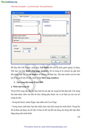 Phiên bản thử nghiệm – Lưu hành nội bộ - Microsoft Vietnam
126
Để thay đổi Tab Leader, chọn m c Tab leader để xem l i kiểu g ch ngang và dòng.
Nếu b n xóa hộp Right align page numbers, thì số trang sẽ di chuyển l i g n hơn
đến bảng m c l c và tab leaders sẽ không còn hi u lực. Nếu b n muốn xóa bỏ toàn
bộ số trang thì hãy bỏ dấu chọn ở hộp Show page numbers.
3. T o trang bìa trong Word 2010
a. Thêm một trang bìa
Word 2010 cung cấp sẵn cho b n một bộ sưu tập các trang bìa khá đẹp mắt. Các trang
bìa luôn được chèn vào đ u tài li u, không ph thuộc vào vị trí hi n t i của con trỏ
trong tài li u.
- Trong thẻ Insert, nhóm Pages, b n nhấn nút Cover Page.
- Trong menu xuất hi n, b n hãy nhấn chọn một kiểu trang bìa mình thích. Trang bìa
đ sẽ được áp d ng vào tài li u và b n có thể s a đổi nội dung các dòng chữ mặc định
bằng dòng chữ mình thích.
This ebook share by: www.thanhcongvalamgiau.com
 