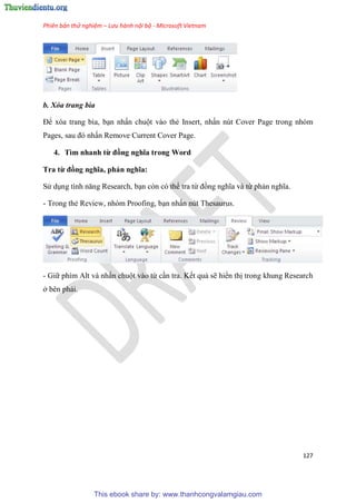 Phiên bản thử nghiệm – Lưu hành nội bộ - Microsoft Vietnam
127
b. Xóa trang bìa
Để xóa trang bìa, b n nhấn chuột vào thẻ Insert, nhấn nút Cover Page trong nhóm
Pages, sau đ nhấn Remove Current Cover Page.
4. Tìm nhanh từ đồng nghĩa trong Word
Tra từ đồng nghĩa, phản nghĩa
S d ng tính năng Research, b n còn có thể tra từ đồng nghĩa và từ phản nghĩa.
- Trong thẻ Review, nhóm Proofing, b n nhấn nút Thesaurus.
- Giữ phím Alt và nhấn chuột vào từ c n tra. Kết quả sẽ hiển thị trong khung Research
ở bên phải.
This ebook share by: www.thanhcongvalamgiau.com
 