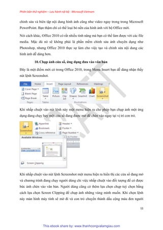 Phiên bản thử nghiệm – Lưu hành nội bộ - Microsoft Vietnam
11
ch nh s a và bi n tập nội dung hình ảnh c ng như video ngay trong trong Microsoft
PowerPoint. B n thậm chí c thể lo i bỏ nền của hình ảnh với bộ Office mới.
N i cách khác, Office 2010 c rất nhiều tính năng mà b n c thể làm được với các file
media. Mặc d n sẽ không phải là ph n mềm ch nh s a ảnh chuy n d ng như
Photoshop, nhưng Office 2010 thực sự làm cho vi c t o và ch nh s a nội dung các
hình ảnh d dàng hơn.
10.Chụp ảnh c a sổ, ứng dụng đưa vào văn bản
Đ y là một điểm mới có trong Office 2010, trong Menu Insert b n d dàng nhận thấy
nút l nh Screenshot.
Khi nhấp chuột vào nút l nh này một menu hi n ra cho phép b n ch p ảnh một ứng
d ng đang ch y hay một c a sổ đang được mở để chèn vào ngay t i vị trí con trỏ.
Khi nhấp chuột vào nút l nh Screenshot một menu hi n ra hiển thị các c a sổ đang mở
và chương trình đang ch y người dùng ch vi c nhấp chuột vào đối tượng để c được
bức ảnh chèn vào văn bản. Người d ng c ng c th m lựa chọn ch p tuỳ chọn bằng
cách lựa chọn Screen Clipping để ch p ảnh những vùng mình muốn. Khi chọn l nh
này màn hình máy tính sẽ mờ đi và con trỏ chuyển thành dấu cộng màu đen người
This ebook share by: www.thanhcongvalamgiau.com
 