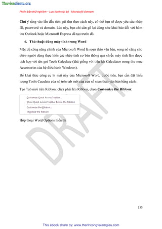 Phiên bản thử nghiệm – Lưu hành nội bộ - Microsoft Vietnam
130
Chú ý rằng vào l n đ u ti n g i thư theo cách này, c thể b n sẽ được y u c u nhập
ID, password và domain. L c này, b n ch c n g l i đ ng như khai báo đối với h m
thư Outlook hoặc Microsoft Express đã t o trước đ .
6. Thủ thuật dùng máy tính trong Word
Mặc d công năng chính của Microsoft Word là so n thảo văn bản, song n c ng cho
ph p người d ng thực hi n các ph p tính cơ bản thông qua chiếc máy tính làm được
tích hợp với t n gọi Tools Calculate (khá giống với ti n ích Calculator trong thư m c
Accessories của h điều hành Windows).
Để khai thác công c bí mật này của Microsoft Word, trước ti n, b n c n đặt biểu
tượng Tools Caculate của n tr n tab mới của c a sổ so n thảo văn bản bằng cách:
T o Tab mới tr n Ribbon: click phải l n Ribbon, chọn Customize the Ribbon:
Hộp tho i Word Options hiển thị
This ebook share by: www.thanhcongvalamgiau.com
 