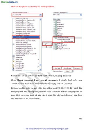 Phiên bản thử nghiệm – Lưu hành nội bộ - Microsoft Vietnam
131
Chọn New Tab, l n lượt đổi tên thành Tab Caculator, và group Tinh Toan
Ở cột Choose commands from, chọn All commands, di chuyển thanh cuốn chọn
Tools Calculate. Nhấn nút Add để thêm vào biểu tượng vào Tab Caculator
Kế tiếp, b n hãy nhập vào một ph p tính, chẳng h n ((90+10)*2)/50. Hãy đánh dấu
khối ph p tính này rồi nhấp chuột l n n t Tools Calculate. Kết quả của ph p tính sẽ
được trình bày ở g c dưới trái của c a sổ so n thảo văn bản (nằm ngay sau dòng
chữ The sesult of the calculation is).
This ebook share by: www.thanhcongvalamgiau.com
 