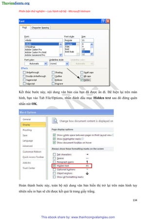 Phiên bản thử nghiệm – Lưu hành nội bộ - Microsoft Vietnam
134
Kết thúc bước này, nội dung văn bản của b n đã được n đi. Để hi n l i trên màn
hình, b n vào Tab File/Options, nhấn đánh dấu m c Hidden text sau đ đừng quên
nhấn nút OK.
Hoàn thành bước này, toàn bộ nội dung văn bản hiển thị trở l i trên màn hình tuy
nhiên nếu in b n sẽ ch được kết quả là trang giấy trắng.
This ebook share by: www.thanhcongvalamgiau.com
 