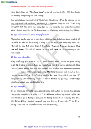 Phiên bản thử nghiệm – Lưu hành nội bộ - Microsoft Vietnam
136
hình. Số tờ tối đa mà “The Rasterbator” c thể cắt cho b n là đến 1.000 tấm, đủ sức
t o n n một bảng quảng cáo kinh khủng!
Bản mới nhất của chương trình là “Rasterbator Standalone 1.2” c thể tải mi n phí t i
http://arje.net/files/Rasterbator_Standalone_1.21.zip dưới d ng file n n ZIP c dung
lượng 866 KB. Khi tải về máy xong, b n ch vi c bung thư m c chứa chương trình
vào ổ cứng và nhấp đ p vào file Rasterbator.exe để chương trình tự động ch y, không
11. T o nhanh một hoặc nhiều dòng ngẫu nhiên
Nhằm ph c v cho vi c t o ra một d ng, một trang hay nhiều trang trong word để c
thể kiểm tra vi c in ấn d dàng. Ch ng ta c thể nhập vào d ng công thức sau:
=lorem() thì mặc định với 3 đo n, 6 d ng hoặc =lorem(số đoạn cần in ra, số dòng
trên mỗi đoạn). B n c nh đ b n c thể d ng l nh rank với c pháp tương tự như
l nh lorem.
12. T o bảng bằng phím
Bằng sự kết hợp giữa phím “+” và “–”, phím Enter và phím Tab tr n bàn phím, ch ng
ta c thể d dàng và nhanh ch ng t o ra các bảng tính. Giả s , b n c n t o một bảng
tính 4 cột và c 4 d ng, b n thực hi n như sau: Đ u ti n b n nhấn +----+----+-----------
--+---------+ sau đ nhấn Enter ở cuối d ng. Một bảng tính được xuất hi n, tiếp theo,
b n đặt con trỏ chuột ở cột cuối c ng và nhấn Tab, một d ng mới sẽ xuất hi n. Độ
rộng của bảng tính chính bằng số dấu “-” mà b n đã nhấn l c t o bảng. Tuy nhi n b n
c thể thay đổi độ rộng này khi nhập li u.
13. T o đường kẻ
Để t o nhanh các đường kẽ ngang của một trang tài li u, b n ch c n s d ng các đặc
bi t c tr n bàn phím. Các phím -, =, *, #,~ khi được nhấn tương ứng từ 3 phím mỗi
lo i trở l n sẽ t o ra đường kẻ đơn, đôi, ba, đường chấm đứt n t và đường dzíc dzắc.
Khi đ b n không c n phải vào danh m c tr n Ribbon để thực hi n. Ví d để t o
đường kẽ đôi, b n ch c n nhấn === và nhấn enter là xong.
This ebook share by: www.thanhcongvalamgiau.com
 