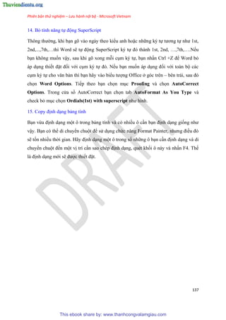 Phiên bản thử nghiệm – Lưu hành nội bộ - Microsoft Vietnam
137
14. Bỏ tính năng tự động SuperScript
Thông thường, khi b n g vào ngày theo kiểu anh hoặc những k tự tương tự như 1st,
2nd,...,7th, thì Word sẽ tự động SuperScript k tự đ thành 1st, 2nd, ,7th, .Nếu
b n không muốn vậy, sau khi g xong mỗi c m k tự, b n nhấn Ctrl +Z để Word bỏ
áp d ng thiết đặt đối với c m k tự đ . Nếu b n muốn áp d ng đối với toàn bộ các
c m k tự cho văn bản thì b n hãy vào biểu tượng Office ở g c tr n – b n trái, sau đ
chọn Word Options. Tiếp theo b n chọn m c Proofing và chọn AutoCorrect
Options. Trong c a sổ AutoCorrect b n chọn tab AutoFormat As You Type và
check bỏ m c chọn Ordials(1st) with superscript như hình.
15. Copy định d ng bảng tính
B n vừa định d ng một ô trong bảng tính và c nhiều ô c n b n định d ng giống như
vậy. B n c thể di chuyển chuột để s d ng chức năng Format Painter, nhưng điều đ
sẽ tốn nhiều thời gian. Hãy định d ng một ô trong số những ô b n c n định d ng và di
chuyển chuột đến một vị trí c n sao ch p định d ng, qu t khối ô này và nhấn F4. Thế
là định d ng mới sẽ được thiết đặt.
This ebook share by: www.thanhcongvalamgiau.com
 