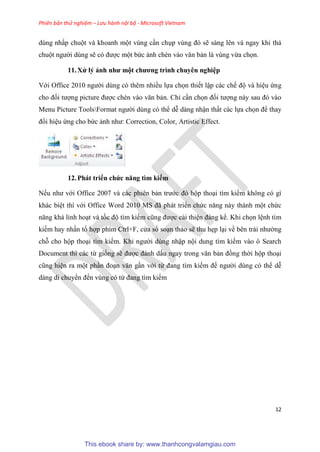 Phiên bản thử nghiệm – Lưu hành nội bộ - Microsoft Vietnam
12
dùng nhấp chuột và khoanh một vùng c n ch p v ng đ sẽ sáng lên và ngay khi thả
chuột người dùng sẽ c được một bức ảnh chèn vào văn bản là vùng vừa chọn.
11.X lý ảnh như một chương trình chuy n nghi p
Với Office 2010 người dùng có thêm nhiều lựa chọn thiết lập các chế độ và hi u ứng
cho đối tượng picture được chèn vào văn bản. Ch c n chọn đối tượng này sau đ vào
Menu Picture ToolsFormat người dùng có thể d dàng nhận thất các lựa chọn để thay
đổi hi u ứng cho bức ảnh như: Correction, Color, Artistic Effect.
12.Phát triển chức năng tìm kiếm
Nếu như với Office 2007 và các phiên bản trước đ hộp tho i tìm kiếm không có gì
khác bi t thì với Office Word 2010 MS đã phát triển chức năng này thành một chức
năng khá linh ho t và tốc độ tìm kiếm c ng được cải thi n đáng kể. Khi chọn l nh tìm
kiếm hay nhấn tổ hợp phím Ctrl+F, c a sổ so n thảo sẽ thu hẹp l i về b n trái nhường
chỗ cho hộp tho i tìm kiếm. Khi người dùng nhập nội dung tìm kiếm vào ô Search
Document thì các từ giống sẽ được đánh dấu ngay trong văn bản đồng thời hộp tho i
c ng hi n ra một ph n đo n văn g n với từ đang tìm kiếm để người dùng có thể d
dàng di chuyển đến vùng có từ đang tìm kiếm
This ebook share by: www.thanhcongvalamgiau.com
 