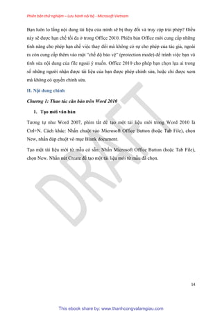 Phiên bản thử nghiệm – Lưu hành nội bộ - Microsoft Vietnam
14
B n luôn lo lắng nội dung tài li u của mình sẽ bị thay đổi và truy cập trái ph p? Điều
này sẽ được h n chế tối đa ở trong Office 2010. Phi n bản Office mới cung cấp những
tính năng cho ph p h n chế vi c thay đổi mà không c sự cho ph p của tác giả, ngoài
ra c n cung cấp th m vào một “chế độ bảo v ” (protection mode) để tránh vi c b n vô
tình s a nội dung của file ngoài muốn. Office 2010 cho ph p b n chọn lựa ai trong
số những người nhận được tài li u của b n được ph p ch nh s a, hoặc ch được xem
mà không c quyền ch nh s a.
II. Nội dung chính
Chương 1: Thao tác căn bản trên Word 2010
1. T o mới văn bản
Tương tự như Word 2007, phím tắt để t o một tài li u mới trong Word 2010 là
Ctrl+N. Cách khác: Nhấn chuột vào Microsoft Office Button (hoặc Tab File), chọn
New, nhấn đ p chuột vô m c Blank document.
T o một tài li u mới từ mẫu c sẵn: Nhấn Microsoft Office Button (hoặc Tab File),
chọn New. Nhấn n t Create để t o một tài li u mới từ mẫu đã chọn.
This ebook share by: www.thanhcongvalamgiau.com
 