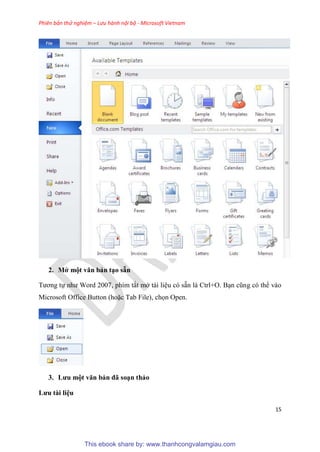 Phiên bản thử nghiệm – Lưu hành nội bộ - Microsoft Vietnam
15
2. Mở một văn bản t o sẵn
Tương tự như Word 2007, phím tắt mở tài li u c sẵn là Ctrl+O. B n c ng c thể vào
Microsoft Office Button (hoặc Tab File), chọn Open.
3. Lưu một văn bản đã so n thảo
Lưu tài i u
This ebook share by: www.thanhcongvalamgiau.com
 