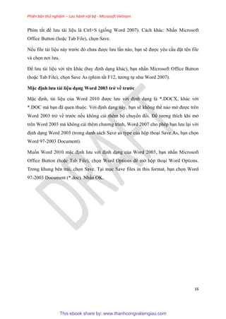 Phiên bản thử nghiệm – Lưu hành nội bộ - Microsoft Vietnam
16
Phím tắt để lưu tài li u là Ctrl+S (giống Word 2007). Cách khác: Nhấn Microsoft
Office Button (hoặc Tab File), chọn Save.
Nếu file tài li u này trước đ chưa được lưu l n nào, b n sẽ được y u c u đặt t n file
và chọn nơi lưu.
Để lưu tài li u với t n khác (hay định d ng khác), b n nhấn Microsoft Office Button
(hoặc Tab File), chọn Save As (phím tắt F12, tương tự như Word 2007).
Mặc định ưu tài i u d ng Word 2003 trở về trước
Mặc định, tài li u của Word 2010 được lưu với định d ng là *.DOCX, khác với
*.DOC mà b n đã quen thuộc. Với định d ng này, b n sẽ không thể nào mở được tr n
Word 2003 trở về trước nếu không cài th m bộ chuyển đổi. Để tương thích khi mở
tr n Word 2003 mà không cài th m chương trình, Word 2007 cho ph p b n lưu l i với
định d ng Word 2003 (trong danh sách Save as type của hộp tho i Save As, b n chọn
Word 97-2003 Document).
Muốn Word 2010 mặc định lưu với định d ng của Word 2003, b n nhấn Microsoft
Office Button (hoặc Tab File), chọn Word Options để mở hộp tho i Word Options.
Trong khung b n trái, chọn Save. T i m c Save files in this format, b n chọn Word
97-2003 Document (*.doc). Nhấn OK.
This ebook share by: www.thanhcongvalamgiau.com
 