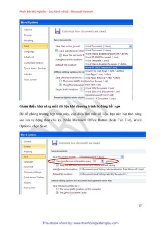Phiên bản thử nghiệm – Lưu hành nội bộ - Microsoft Vietnam
17
Giảm thiểu khả năng mất dữ li u khi chương trình bị đóng bất ngờ
Để đề ph ng trường hợp treo máy, c p đi n làm mất dữ li u, b n n n bật tính năng
sao lưu tự động theo chu kỳ. Nhấn Microsoft Office Button (hoặc Tab File), Word
Options, chọn Save
This ebook share by: www.thanhcongvalamgiau.com
 