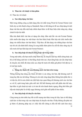 Phiên bản thử nghiệm – Lưu hành nội bộ - Microsoft Vietnam
18
4. Thao tác với chuột và bàn phím
4.1 Thao tác với chuột:
a. Sao chép d ng văn bản
Một trong những công c định d ng hữu ích nhất trong Word là Format Painter (n t
hình c y cọ tr n thanh công c Standard). B n c thể d ng n để sao ch p d ng từ một
đo n văn bản này đến một hoặc nhiều đo n khác và để thực hi n chức năng này, d ng
chuột là ti n lợi nhất.
Đ u ti n đánh khối văn bản c d ng c n ch p, bấm một l n vào n t Format Painter
(nếu muốn dán d ng vào một đo n văn bản khác) hoặc bấm k p n t (nếu muốn dán
d ng vào nhiều đo n văn bản khác). Tiếp theo, để dán d ng vào những đo n văn bản
nào thì ch c n đánh khối ch ng là xong (nhấn th m phím Esc để tắt chức năng này đi
nếu trước đ b n bấm k p n t Format Painter).
b. Sao chép hoặc di chuyển dòng hoặc cột trong tab e
Trong một table, nếu b n muốn ch p th m hay di chuyển một hay nhiều d ng hoặc cột
thì c thể d ng cách k o và thả bằng chuột như sau: chọn d ng hoặc cột c n ch p hoặc
di chuyển, k o khối đã chọn (nếu sao ch p thì trước đ nhấn giữ phím Ctrl) đặt t i vị
trí mà b n muốn.
c. Dùng cây thước để xem khoảng cách văn bản tr n trang
Thông thường b n d ng c y thước để định vị các d ng văn bản, đặt khoảng cách lề
trang hay đặt các tab dừng. Nhưng n c n một công d ng khác không k m ph n th vị
và ti n lợi, đ là xem chính xác (thể hi n trực quan bằng số) khoảng cách của văn bản
so với lề, c nh trang hoặc giữa mỗi tab. Để biết khoảng cách mỗi ph n như thế nào,
b n bấm và giữ chuột t i một vị trí nào đ tr n thanh thước ngang, đồng thời bấm giữ
tiếp n t chuột phải là sẽ thấy ngay khoảng cách giữa mỗi ph n là bao nhi u.
d. Sao chép hoặc di chuyển văn bản
C ng tương tự như table hay bất cứ đối tượng nào khác trong tài li u, b n c thể d ng
cách k o và thả trong vi c sao ch p hoặc di chuyển văn bản. Ở đ y không c n phải n i
gì th m về phương pháp này (vì chắc h u hết ch ng ta đều đã biết cách làm này),
This ebook share by: www.thanhcongvalamgiau.com
 