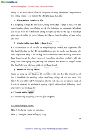 Phiên bản thử nghiệm – Lưu hành nội bộ - Microsoft Vietnam
19
nhưng ch lưu một điều là để c thể d ng được cách này thì tuỳ chọn Drag-and-drop
text editing (menu Tools-Options-thẻ Edit) phải được đánh dấu.
e. Phóng to hoặc thu nhỏ tài i u
Khi c n ph ng to hoặc thu nhỏ tài li u, thông thường b n sẽ chọn từ n t Zoom tr n
thanh Standard, nhưng như thế c ng hơi bất ti n vì phải qua hai ba thao tác. Nếu chuột
của b n c 3 n t thì c thể nhanh ch ng ph ng to hay thu nhỏ tài li u từ n t chuột
giữa, bằng cách nhấn giữ phím Ctrl trong khi đ y n t chuột l n (ph ng to) hoặc xuống
(thu nhỏ).
f. Mở nhanh hộp tho i Tabs và Page Setup
Khi c n ch nh s a chi tiết các dấu tab dừng trong đo n văn bản, b n sẽ phải nhờ đến
hộp tho i Tabs, hay khi thay đổi các thiết lập trang giấy thì b n l i phải d ng đến hộp
tho i Page Setup. Thay vì mở các hộp tho i đ từ menu Format-Tabs hay menu File-
Page Setup, b n c thể nhanh ch ng mở ch ng bằng cách bấm k p bất kỳ chỗ nào
trong thanh thước ngang (trong khoảng cách nhập văn bản, ở dưới các hàng số để mở
hộp tho i Tabs hoặc tr n hàng số để mở hộp Page Setup).
g. Đánh khối toàn bộ tài i u
Trước khi cung cấp một d ng nào đ cho toàn bộ văn bản, điều đ u ti n mà b n sẽ
làm là đánh khối toàn bộ ch ng và b n c thể d ng những cách như bấm menu Edit-
Select All hoặc nhấn Ctrl+A. Nhưng b n hãy th cách này xem, ch c n đưa chuột về
lề trái văn bản (m i t n trỏ chuột sẽ nghi ng về phải) và bấm nhanh 3 l n c ng c thể
chọn toàn bộ tài li u được đấy.
4.2 Thao tác với bàn phím
Các phím thường d ng trong Winword gồm các phím:
Các phím di chuyển con trỏ:
Phím ↑: Di chuyển con trỏ l n một d ng.
Phím ↓: Di chuyển con trỏ xuống một d ng.
This ebook share by: www.thanhcongvalamgiau.com
 