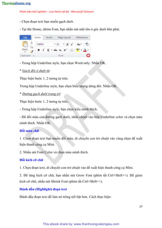 Phiên bản thử nghiệm – Lưu hành nội bộ - Microsoft Vietnam
27
- Chọn đo n text b n muốn g ch dưới.
- T i thẻ Home, nh m Font, b n nhấn n t m i t n ở g c dưới b n phải.
- Trong hộp Underline style, b n chọn Word only. Nhấn OK.
* Gạch đôi ở dưới từ:
Thực hi n bước 1, 2 tương tự tr n.
Trong hộp Underline style, b n chọn biểu tượng d ng đôi. Nhấn OK.
* Đường gạch dưới trang trí:
Thực hi n bước 1, 2 tương tự tr n.
- Trong hộp Underline style, b n chọn kiểu mình thích.
- Để đổi màu của đường g ch dưới, nhấn chuột vào hộp Underline color và chọn màu
mình thích. Nhấn OK.
Đổi màu chữ
1. Chọn đo n text b n muốn đổi màu, di chuyển con trỏ chuột vào v ng chọn để xuất
hi n thanh công c Mini.
2. Nhấn n t Font Color và chọn màu mình thích.
Đổi kích cỡ chữ
1. Chọn đo n text, di chuyển con trỏ chuột vào để xuất hi n thanh công c Mini.
2. Để tăng kích cỡ chữ, b n nhấn n t Grow Font (phím tắt Ctrl+Shift+>). Để giảm
kích cỡ chữ, nhấn n t Shrink Font (phím tắt Ctrl+Shift+<).
Đánh dấu (High ight) đo n text
Đánh dấu đo n text để làm n trông nổi bật hơn. Cách thực hi n:
This ebook share by: www.thanhcongvalamgiau.com
 