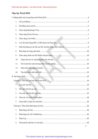 Phiên bản thử nghiệm – Lưu hành nội bộ - Microsoft Vietnam
1
Mục lục Word 2010
I. Những điểm mới trong Microsoft Word 2010.......................................................................................4
1. Tối ưu Ribbons ........................................................................................................................4
2. H thống menu mới l ..............................................................................................................5
3. Chức năng Backstage View......................................................................................................6
4. Chức năng Paster Preview........................................................................................................7
5. Chức năng Text Effect .............................................................................................................7
6. Lưu file dưới d ng PDF và XPS được tích hợp sẵn...................................................................9
7. Hiển thị thông tin chi tiết của file văn bản trong Office Button .................................................9
8. Khả năng mở rộng màn hình ..................................................................................................10
9. Chức năng ch nh s a file Media chuy n d ng.........................................................................10
10. Ch p ảnh c a sổ, ứng d ng đưa vào văn bản.......................................................................11
11. X lý ảnh như một chương trình chuy n nghi p..................................................................12
12. Phát triển chức năng tìm kiếm ............................................................................................12
13. ...............................................................................................13
II. Nội dung chính .................................................................................................................................14
Chương 1: Thao tác căn bản trên Word 2010 .....................................................................................14
1. T o mới văn bản ....................................................................................................................14
2. Mở một văn bản t o sẵn .........................................................................................................15
3. Lưu một văn bản đã so n thảo................................................................................................15
4. Thao tác với chuột và bàn phím..............................................................................................18
5. Chọn khối và thao tác trên khối ..............................................................................................25
Chương 2: Thực hi n định d ng văn bản............................................................................................26
1. Định d ng văn bản .................................................................................................................26
2. Định d ng cột, tab, Numbering...............................................................................................35
3. Drop Cap ...............................................................................................................................42
4. Watermark (nền bảo v văn bản) ............................................................................................43
This ebook share by: www.thanhcongvalamgiau.com
 